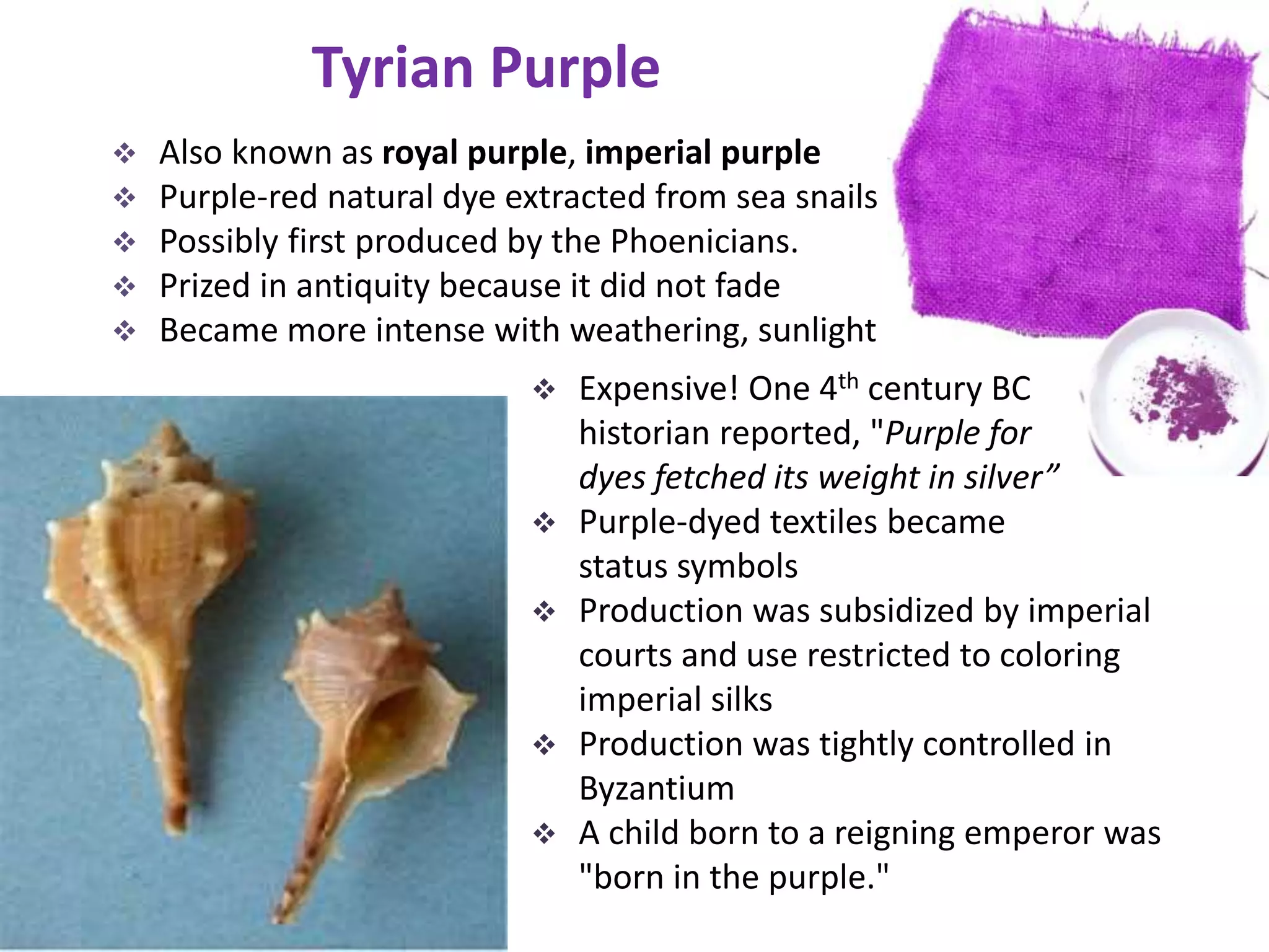 Tyrian Purple
 Also known as royal purple, imperial purple
 Purple-red natural dye extracted from sea snails
 Possibly first produced by the Phoenicians.
 Prized in antiquity because it did not fade
 Became more intense with weathering, sunlight
 Expensive! One 4th century BC
historian reported, "Purple for
dyes fetched its weight in silver”
 Purple-dyed textiles became
status symbols
 Production was subsidized by imperial
courts and use restricted to coloring
imperial silks
 Production was tightly controlled in
Byzantium
 A child born to a reigning emperor was
"born in the purple."
 