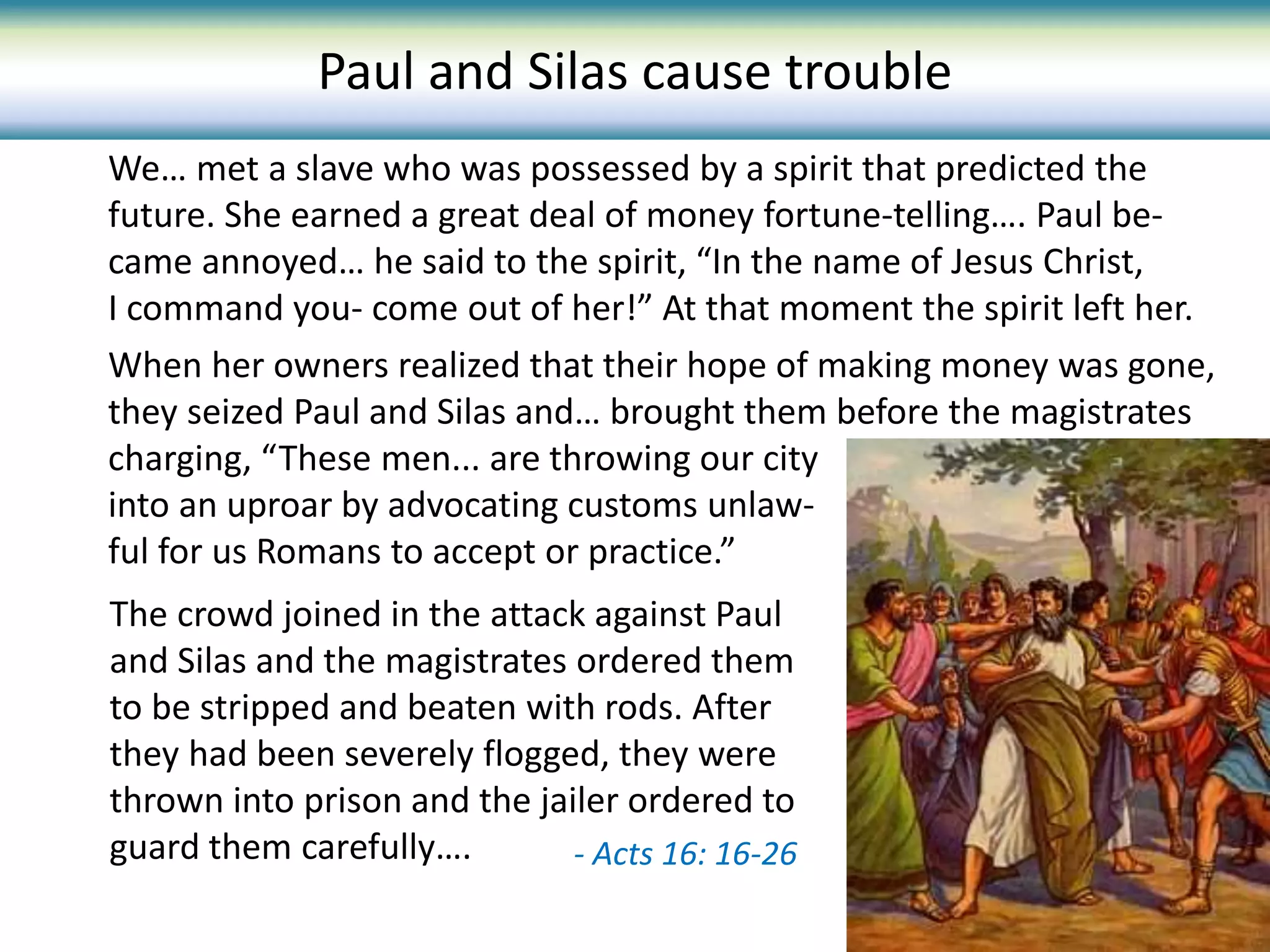 The crowd joined in the attack against Paul
and Silas and the magistrates ordered them
to be stripped and beaten with rods. After
they had been severely flogged, they were
thrown into prison and the jailer ordered to
guard them carefully…. - Acts 16: 16-26
We… met a slave who was possessed by a spirit that predicted the
future. She earned a great deal of money fortune-telling…. Paul be-
came annoyed… he said to the spirit, “In the name of Jesus Christ,
I command you- come out of her!” At that moment the spirit left her.
When her owners realized that their hope of making money was gone,
they seized Paul and Silas and… brought them before the magistrates
charging, “These men... are throwing our city
into an uproar by advocating customs unlaw-
ful for us Romans to accept or practice.”
Paul and Silas cause trouble
 