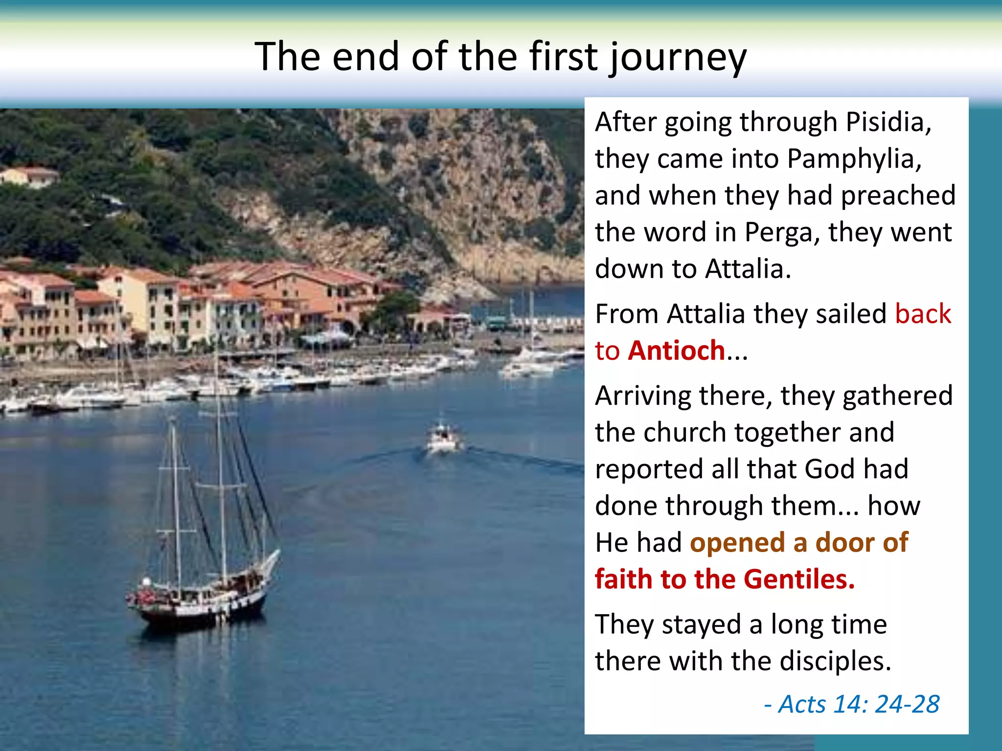 The end of the first journey
After going through Pisidia,
they came into Pamphylia,
and when they had preached
the word in Perga, they went
down to Attalia.
From Attalia they sailed back
to Antioch...
Arriving there, they gathered
the church together and
reported all that God had
done through them... how
He had opened a door of
faith to the Gentiles.
They stayed a long time
there with the disciples.
- Acts 14: 24-28
 