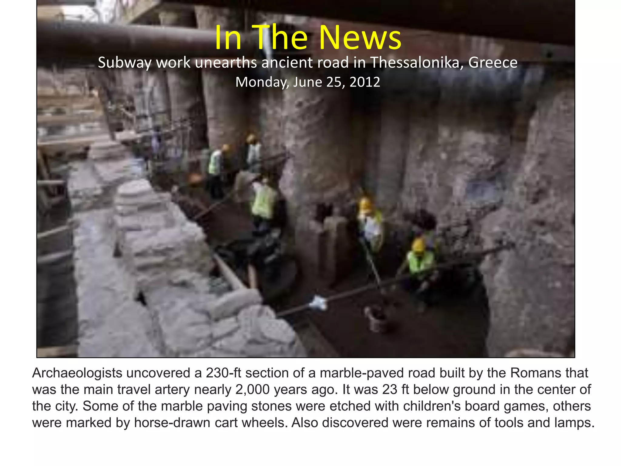 In The NewsSubway work unearths ancient road in Thessalonika, Greece
Monday, June 25, 2012
Archaeologists uncovered a 230-ft section of a marble-paved road built by the Romans that
was the main travel artery nearly 2,000 years ago. It was 23 ft below ground in the center of
the city. Some of the marble paving stones were etched with children's board games, others
were marked by horse-drawn cart wheels. Also discovered were remains of tools and lamps.
 