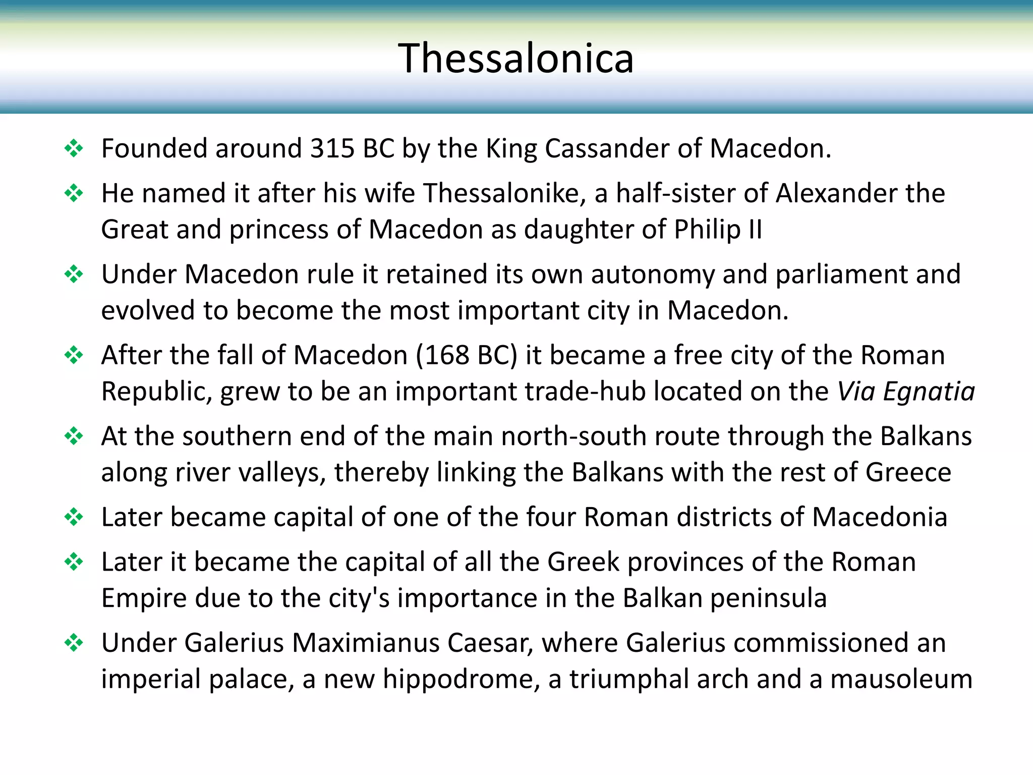  Founded around 315 BC by the King Cassander of Macedon.
 He named it after his wife Thessalonike, a half-sister of Alexander the
Great and princess of Macedon as daughter of Philip II
 Under Macedon rule it retained its own autonomy and parliament and
evolved to become the most important city in Macedon.
 After the fall of Macedon (168 BC) it became a free city of the Roman
Republic, grew to be an important trade-hub located on the Via Egnatia
 At the southern end of the main north-south route through the Balkans
along river valleys, thereby linking the Balkans with the rest of Greece
 Later became capital of one of the four Roman districts of Macedonia
 Later it became the capital of all the Greek provinces of the Roman
Empire due to the city's importance in the Balkan peninsula
 Under Galerius Maximianus Caesar, where Galerius commissioned an
imperial palace, a new hippodrome, a triumphal arch and a mausoleum
Thessalonica
 