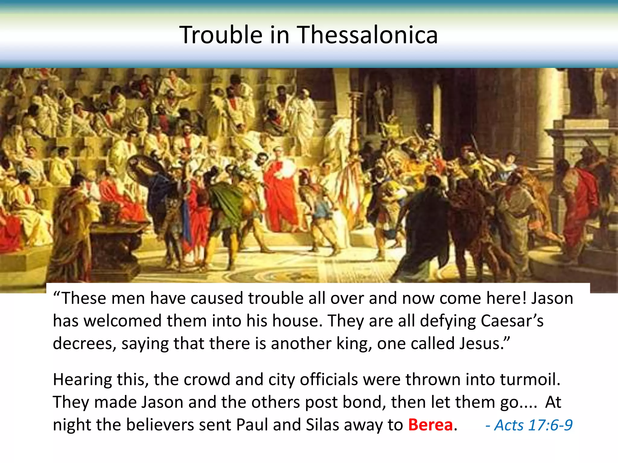 Trouble in Thessalonica
“These men have caused trouble all over and now come here! Jason
has welcomed them into his house. They are all defying Caesar’s
decrees, saying that there is another king, one called Jesus.”
Hearing this, the crowd and city officials were thrown into turmoil.
They made Jason and the others post bond, then let them go.... At
night the believers sent Paul and Silas away to Berea. - Acts 17:6-9
 