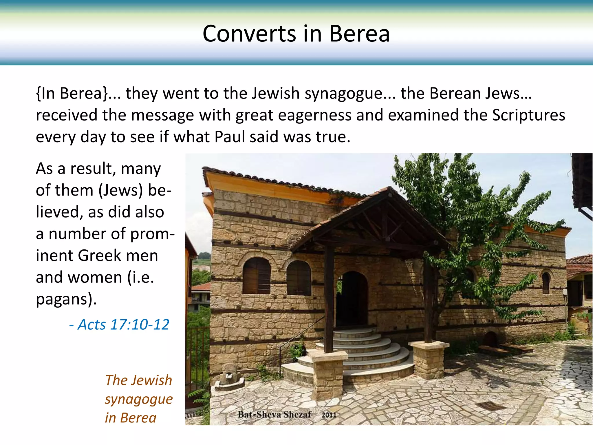 {In Berea}... they went to the Jewish synagogue... the Berean Jews…
received the message with great eagerness and examined the Scriptures
every day to see if what Paul said was true.
As a result, many
of them (Jews) be-
lieved, as did also
a number of prom-
inent Greek men
and women (i.e.
pagans).
- Acts 17:10-12
The Jewish
synagogue
in Berea
Converts in Berea
 