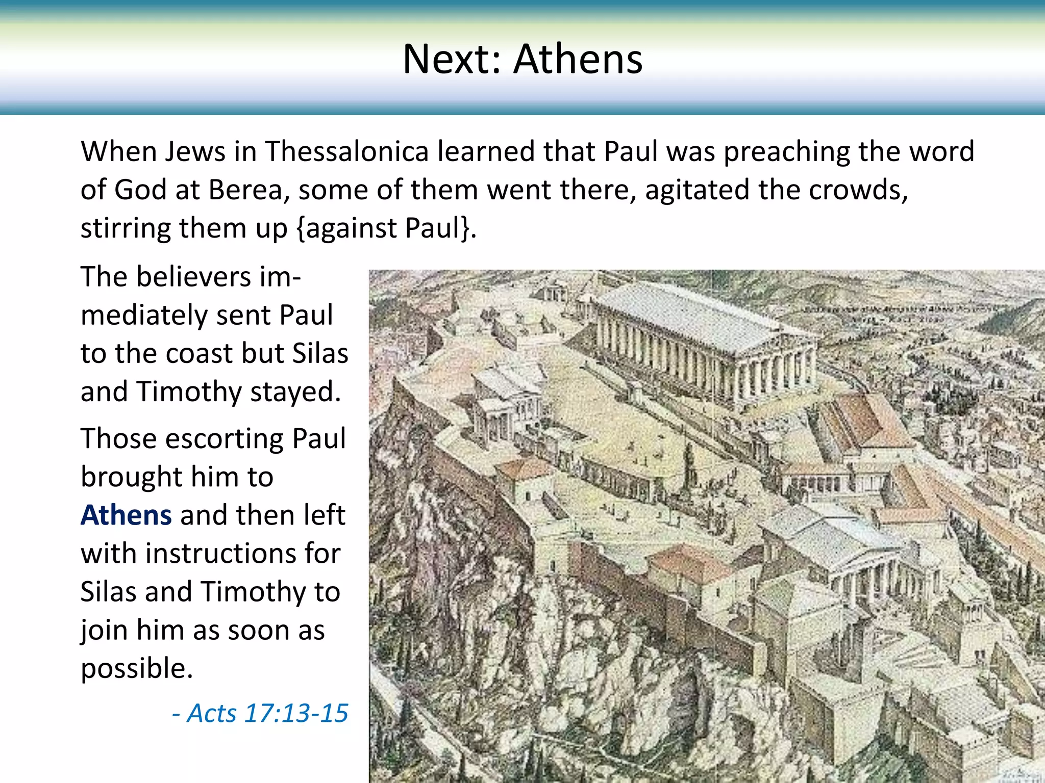 When Jews in Thessalonica learned that Paul was preaching the word
of God at Berea, some of them went there, agitated the crowds,
stirring them up {against Paul}.
The believers im-
mediately sent Paul
to the coast but Silas
and Timothy stayed.
Those escorting Paul
brought him to
Athens and then left
with instructions for
Silas and Timothy to
join him as soon as
possible.
- Acts 17:13-15
Next: Athens
 
