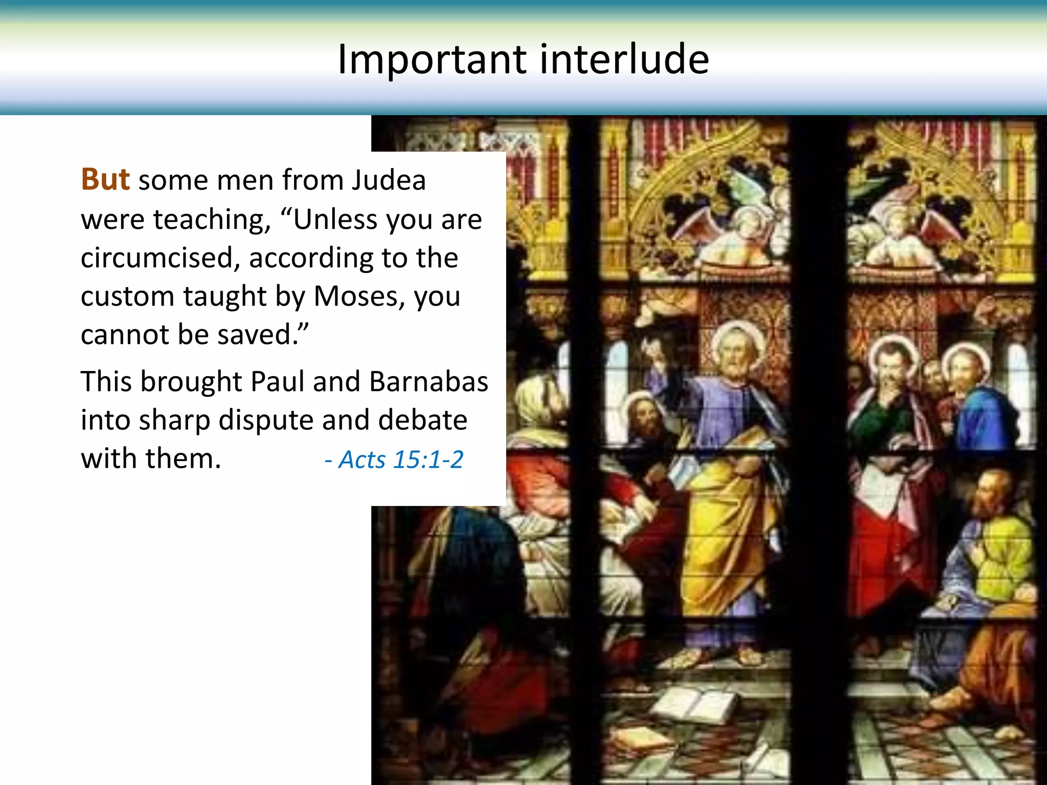 Important interlude
But some men from Judea
were teaching, “Unless you are
circumcised, according to the
custom taught by Moses, you
cannot be saved.”
This brought Paul and Barnabas
into sharp dispute and debate
with them. - Acts 15:1-2
 
