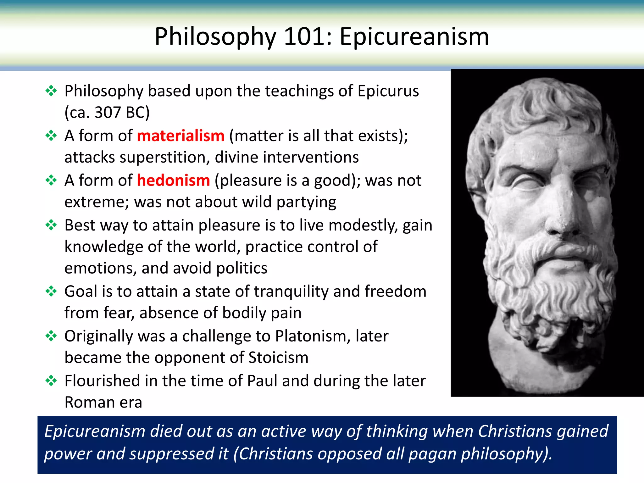  Philosophy based upon the teachings of Epicurus
(ca. 307 BC)
 A form of materialism (matter is all that exists);
attacks superstition, divine interventions
 A form of hedonism (pleasure is a good); was not
extreme; was not about wild partying
 Best way to attain pleasure is to live modestly, gain
knowledge of the world, practice control of
emotions, and avoid politics
 Goal is to attain a state of tranquility and freedom
from fear, absence of bodily pain
 Originally was a challenge to Platonism, later
became the opponent of Stoicism
 Flourished in the time of Paul and during the later
Roman era
Philosophy 101: Epicureanism
Epicureanism died out as an active way of thinking when Christians gained
power and suppressed it (Christians opposed all pagan philosophy).
 