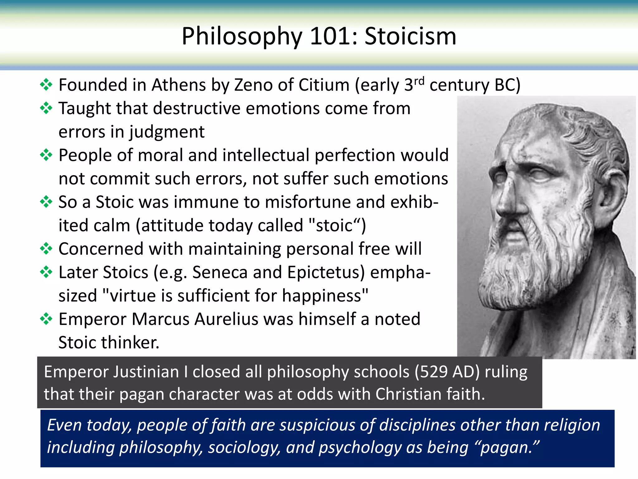  Founded in Athens by Zeno of Citium (early 3rd century BC)
 Taught that destructive emotions come from
errors in judgment
 People of moral and intellectual perfection would
not commit such errors, not suffer such emotions
 So a Stoic was immune to misfortune and exhib-
ited calm (attitude today called "stoic“)
 Concerned with maintaining personal free will
 Later Stoics (e.g. Seneca and Epictetus) empha-
sized "virtue is sufficient for happiness"
 Emperor Marcus Aurelius was himself a noted
Stoic thinker.
Philosophy 101: Stoicism
Even today, people of faith are suspicious of disciplines other than religion
including philosophy, sociology, and psychology as being “pagan.”
Emperor Justinian I closed all philosophy schools (529 AD) ruling
that their pagan character was at odds with Christian faith.
 