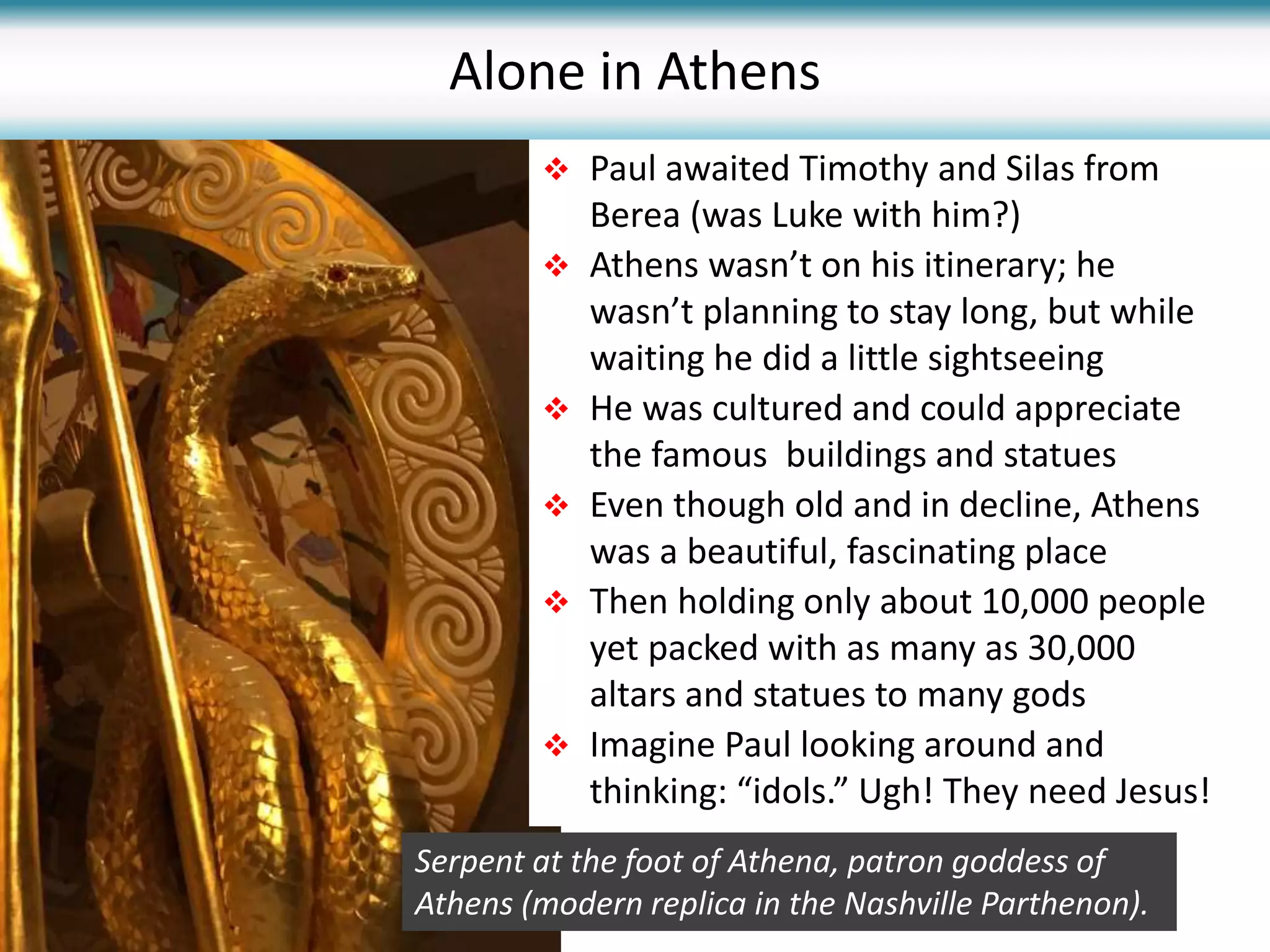  Paul awaited Timothy and Silas from
Berea (was Luke with him?)
 Athens wasn’t on his itinerary; he
wasn’t planning to stay long, but while
waiting he did a little sightseeing
 He was cultured and could appreciate
the famous buildings and statues
 Even though old and in decline, Athens
was a beautiful, fascinating place
 Then holding only about 10,000 people
yet packed with as many as 30,000
altars and statues to many gods
 Imagine Paul looking around and
thinking: “idols.” Ugh! They need Jesus!
Alone in Athens
Serpent at the foot of Athena, patron goddess of
Athens (modern replica in the Nashville Parthenon).
 