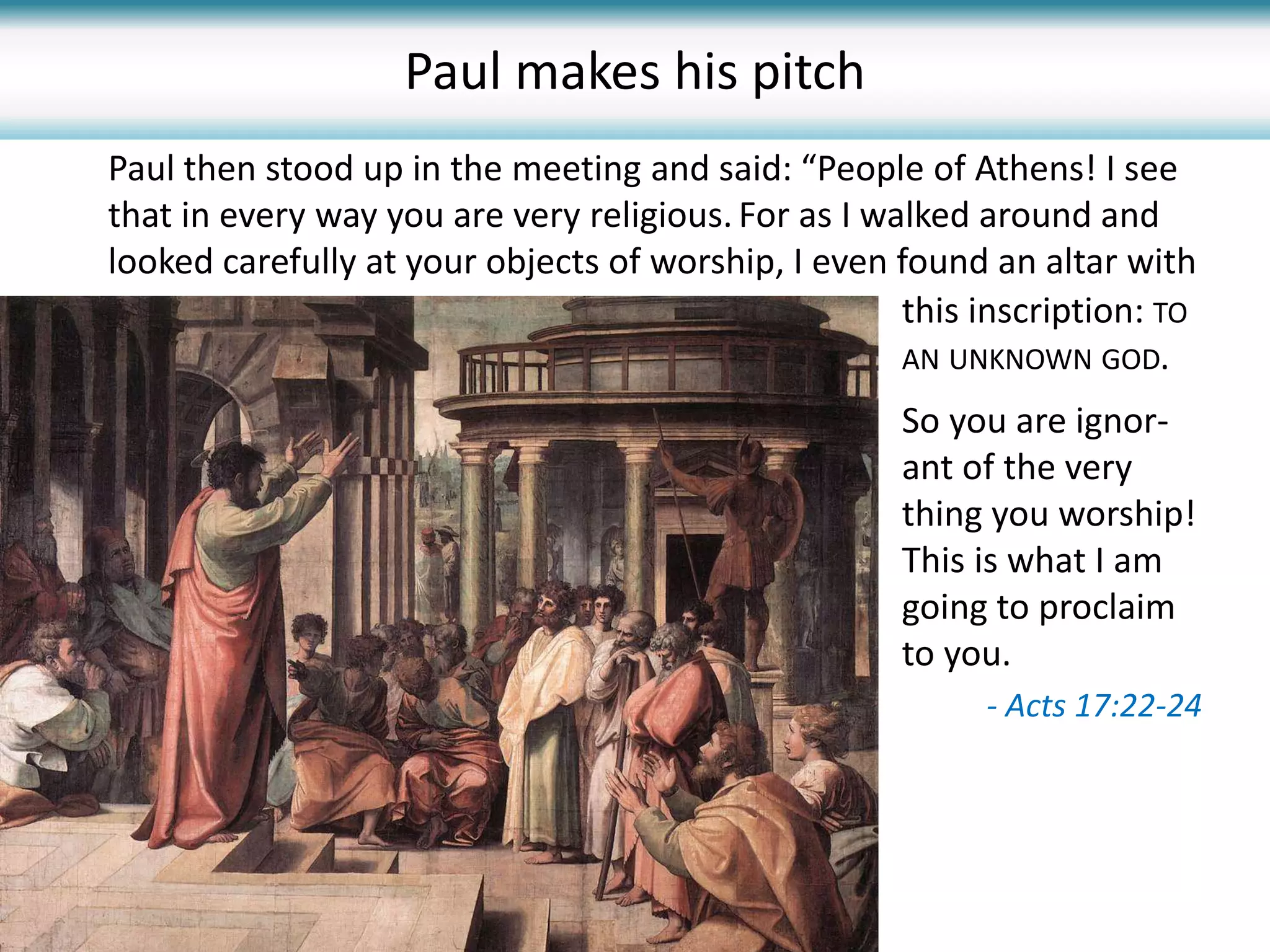 Paul then stood up in the meeting and said: “People of Athens! I see
that in every way you are very religious. For as I walked around and
looked carefully at your objects of worship, I even found an altar with
- Acts 17:22-24
this inscription: TO
AN UNKNOWN GOD.
So you are ignor-
ant of the very
thing you worship!
This is what I am
going to proclaim
to you.
Paul makes his pitch
 