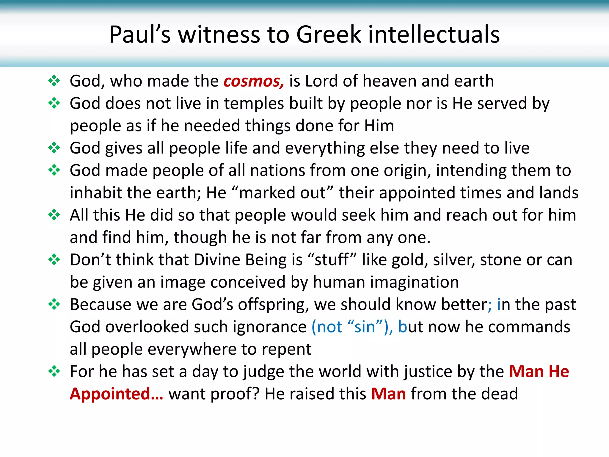  God, who made the cosmos, is Lord of heaven and earth
 God does not live in temples built by people nor is He served by
people as if he needed things done for Him
 God gives all people life and everything else they need to live
 God made people of all nations from one origin, intending them to
inhabit the earth; He “marked out” their appointed times and lands
 All this He did so that people would seek him and reach out for him
and find him, though he is not far from any one.
 Don’t think that Divine Being is “stuff” like gold, silver, stone or can
be given an image conceived by human imagination
 Because we are God’s offspring, we should know better; in the past
God overlooked such ignorance (not “sin”), but now he commands
all people everywhere to repent
 For he has set a day to judge the world with justice by the Man He
Appointed… want proof? He raised this Man from the dead
Paul’s witness to Greek intellectuals
 
