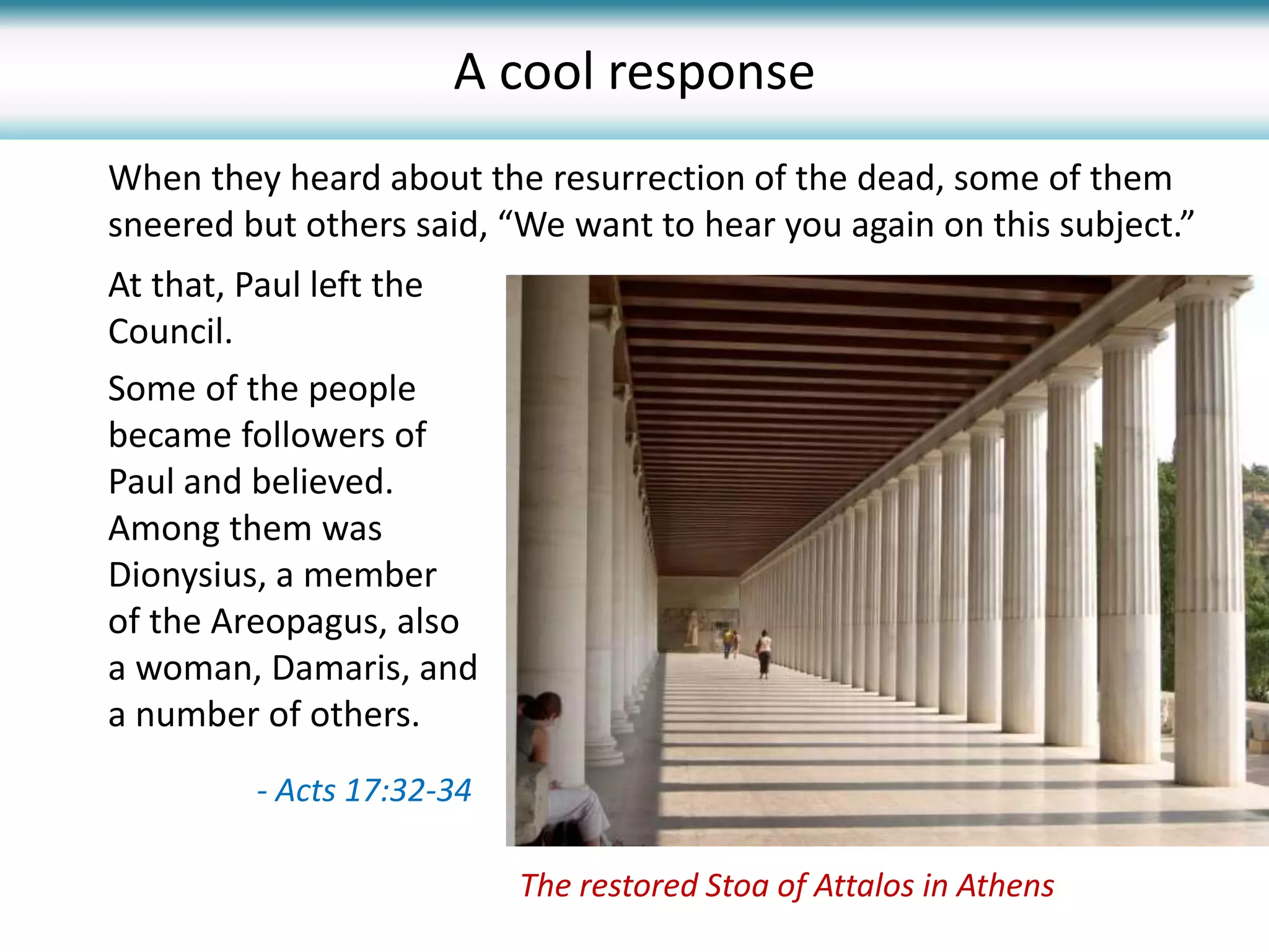At that, Paul left the
Council.
Some of the people
became followers of
Paul and believed.
Among them was
Dionysius, a member
of the Areopagus, also
a woman, Damaris, and
a number of others.
When they heard about the resurrection of the dead, some of them
sneered but others said, “We want to hear you again on this subject.”
The restored Stoa of Attalos in Athens
A cool response
- Acts 17:32-34
 