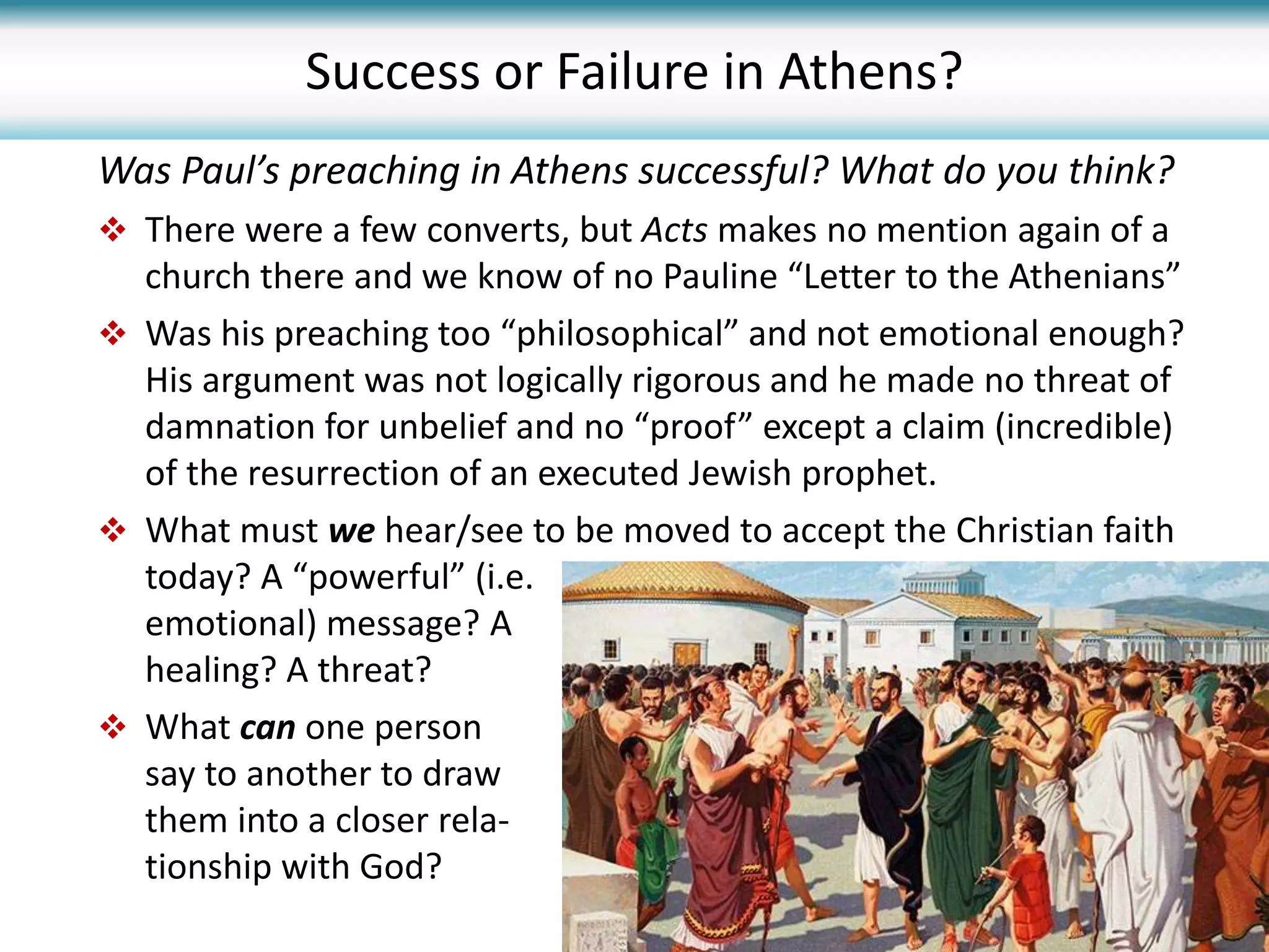 Was Paul’s preaching in Athens successful? What do you think?
 There were a few converts, but Acts makes no mention again of a
church there and we know of no Pauline “Letter to the Athenians”
 Was his preaching too “philosophical” and not emotional enough?
His argument was not logically rigorous and he made no threat of
damnation for unbelief and no “proof” except a claim (incredible)
of the resurrection of an executed Jewish prophet.
 What must we hear/see to be moved to accept the Christian faith
today? A “powerful” (i.e.
emotional) message? A
healing? A threat?
 What can one person
say to another to draw
them into a closer rela-
tionship with God?
Success or Failure in Athens?
 