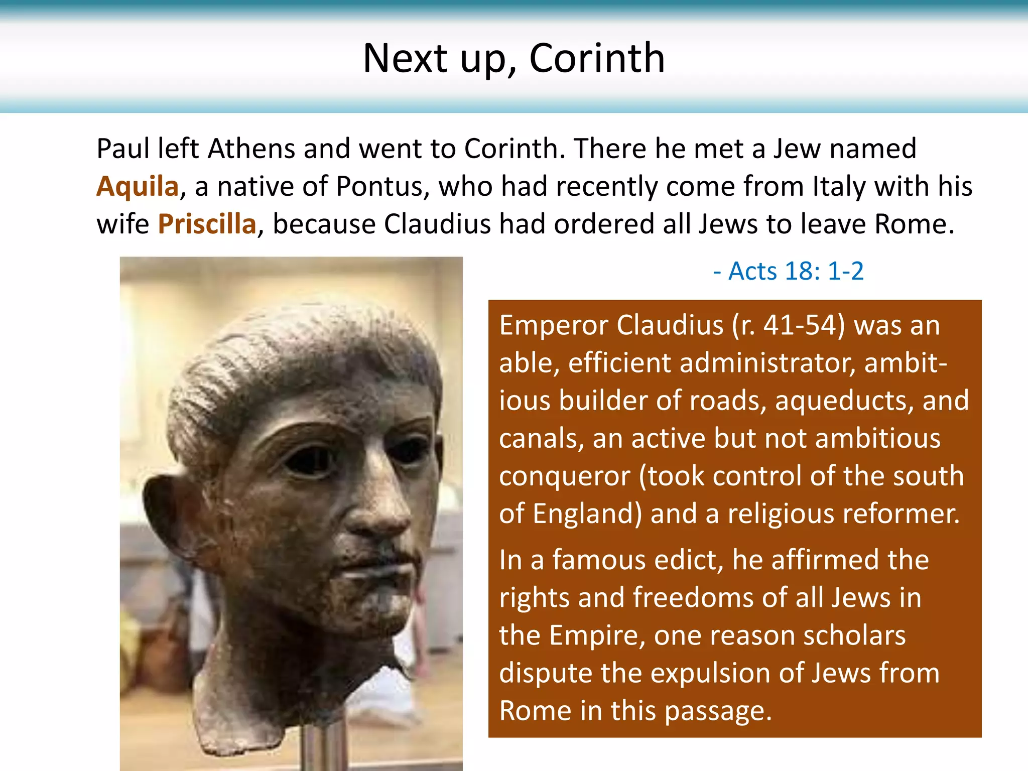 Paul left Athens and went to Corinth. There he met a Jew named
Aquila, a native of Pontus, who had recently come from Italy with his
wife Priscilla, because Claudius had ordered all Jews to leave Rome.
- Acts 18: 1-2
Emperor Claudius (r. 41-54) was an
able, efficient administrator, ambit-
ious builder of roads, aqueducts, and
canals, an active but not ambitious
conqueror (took control of the south
of England) and a religious reformer.
In a famous edict, he affirmed the
rights and freedoms of all Jews in
the Empire, one reason scholars
dispute the expulsion of Jews from
Rome in this passage.
Next up, Corinth
 