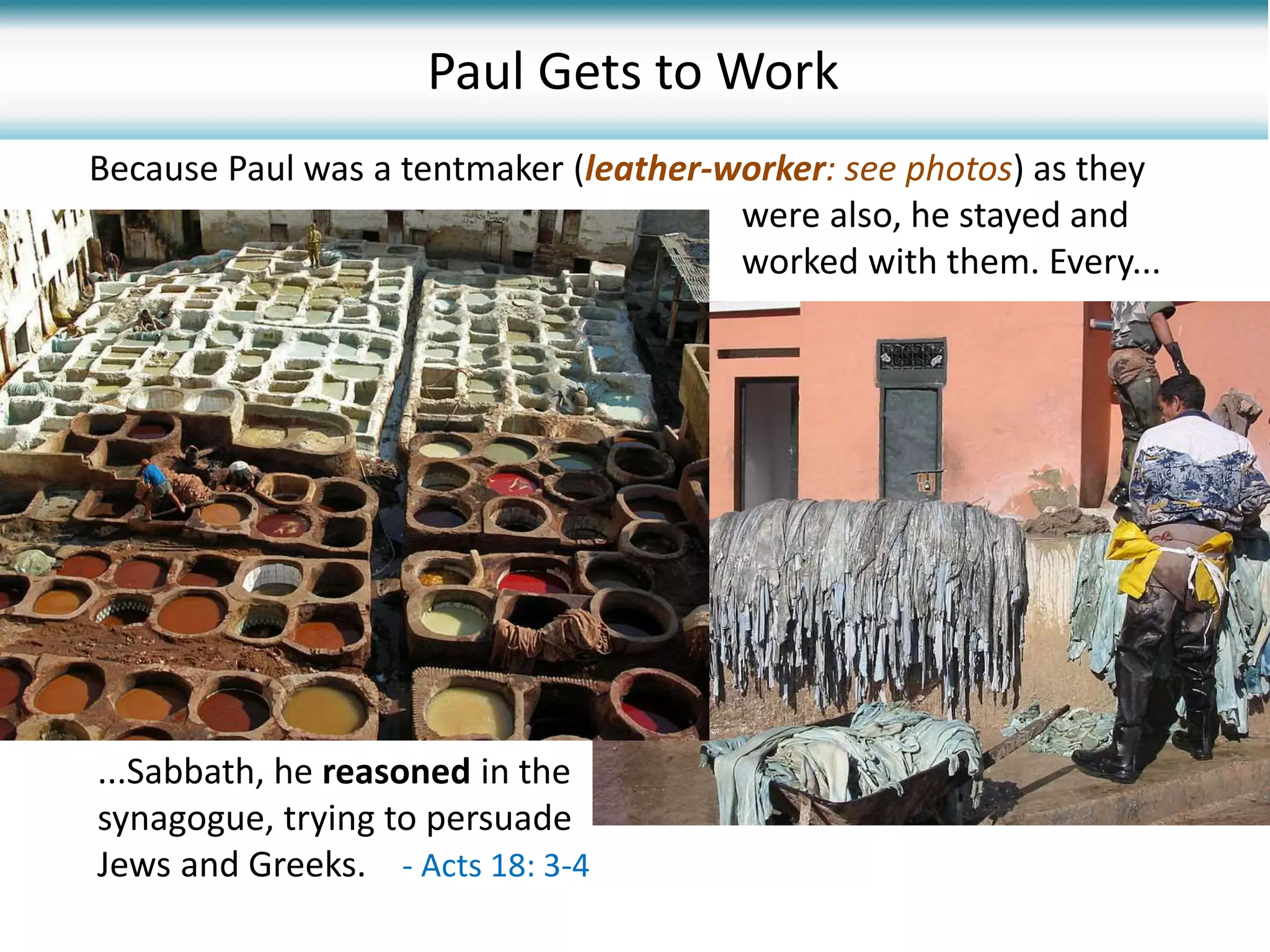 Because Paul was a tentmaker (leather-worker: see photos) as they
were also, he stayed and
worked with them. Every...
...Sabbath, he reasoned in the
synagogue, trying to persuade
Jews and Greeks. - Acts 18: 3-4
Paul Gets to Work
 