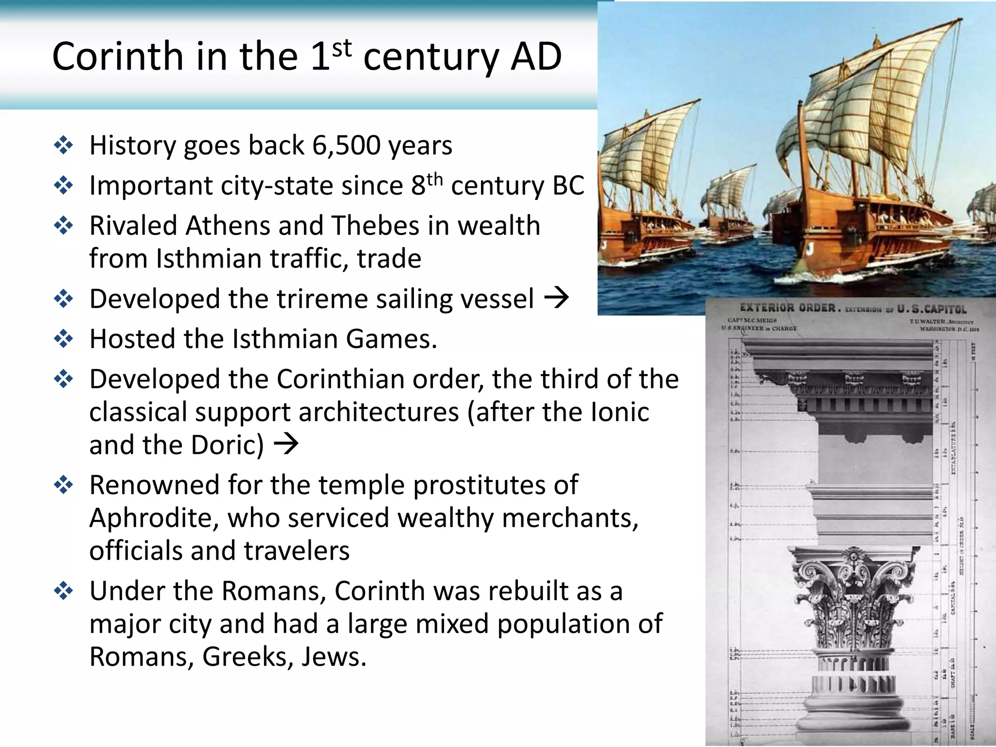 Corinth in the 1st century AD
 History goes back 6,500 years
 Important city-state since 8th century BC
 Rivaled Athens and Thebes in wealth
from Isthmian traffic, trade
 Developed the trireme sailing vessel 
 Hosted the Isthmian Games.
 Developed the Corinthian order, the third of the
classical support architectures (after the Ionic
and the Doric) 
 Renowned for the temple prostitutes of
Aphrodite, who serviced wealthy merchants,
officials and travelers
 Under the Romans, Corinth was rebuilt as a
major city and had a large mixed population of
Romans, Greeks, Jews.
 