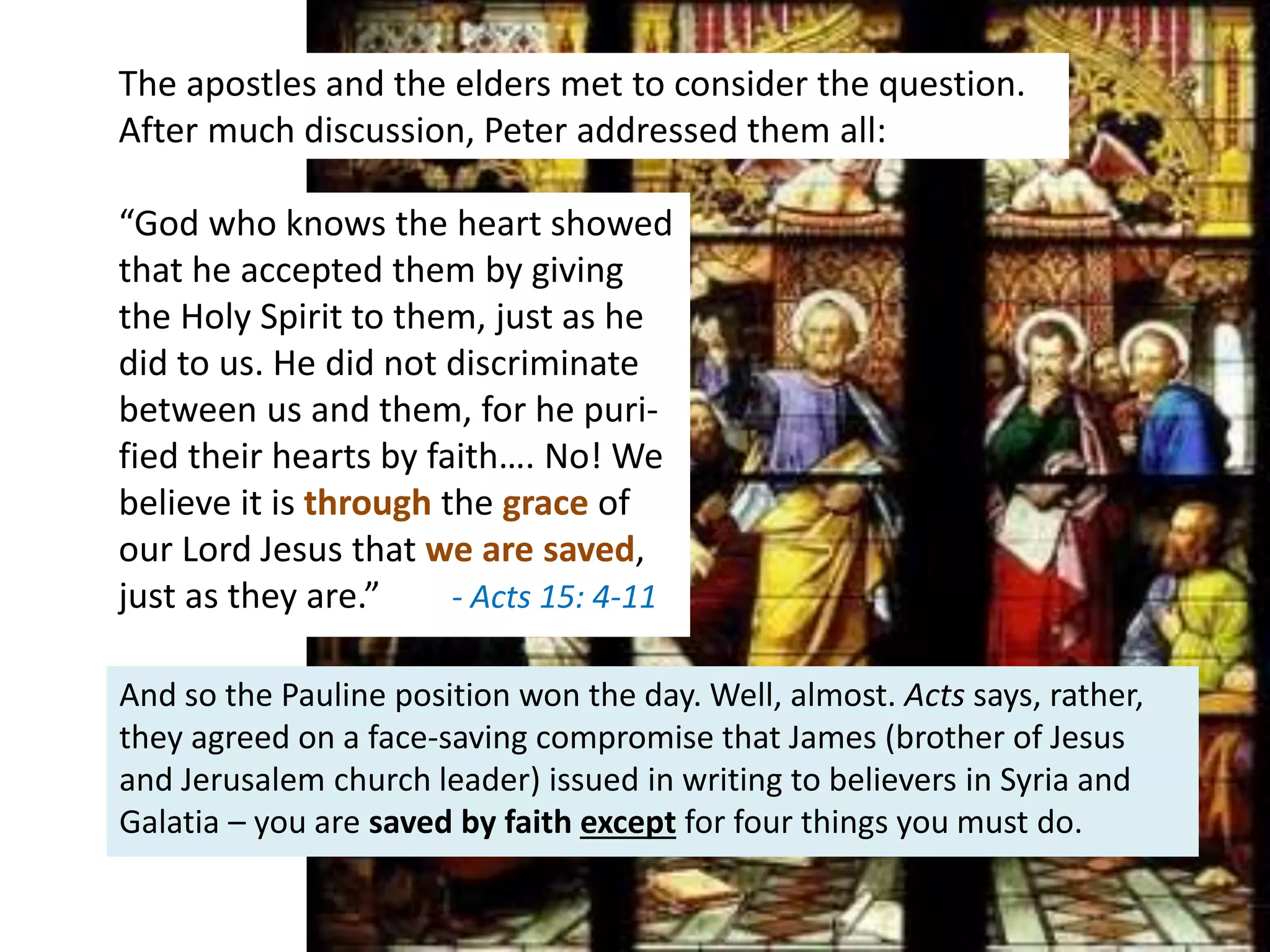 “God who knows the heart showed
that he accepted them by giving
the Holy Spirit to them, just as he
did to us. He did not discriminate
between us and them, for he puri-
fied their hearts by faith…. No! We
believe it is through the grace of
our Lord Jesus that we are saved,
just as they are.” - Acts 15: 4-11
And so the Pauline position won the day. Well, almost. Acts says, rather,
they agreed on a face-saving compromise that James (brother of Jesus
and Jerusalem church leader) issued in writing to believers in Syria and
Galatia – you are saved by faith except for four things you must do.
The apostles and the elders met to consider the question.
After much discussion, Peter addressed them all:
 