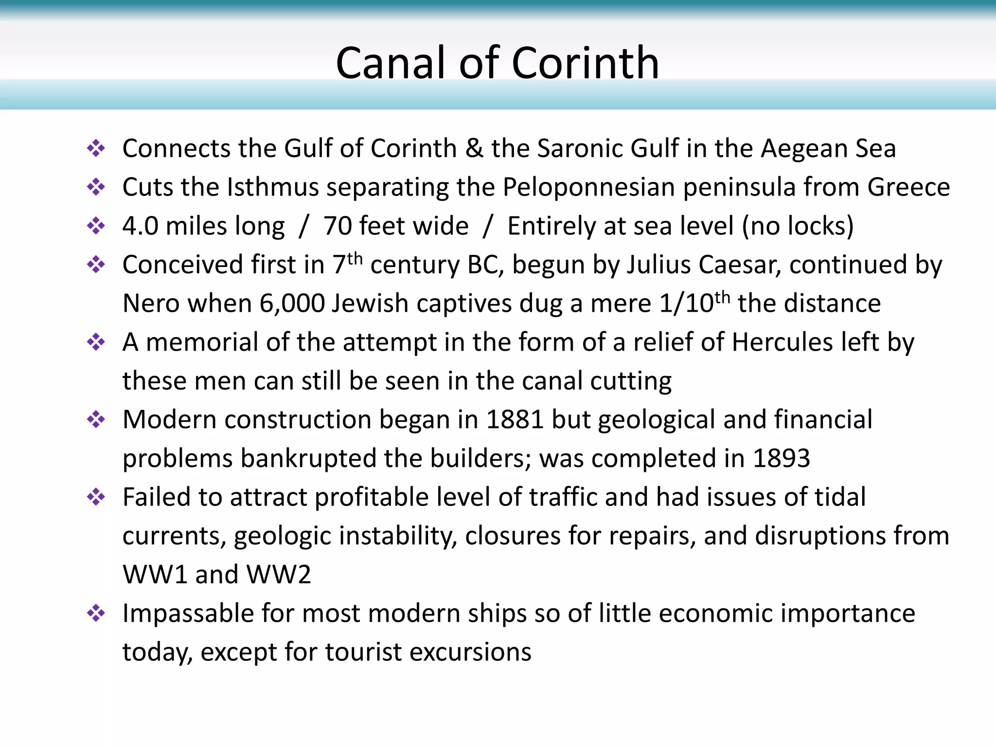 Canal of Corinth
 Connects the Gulf of Corinth & the Saronic Gulf in the Aegean Sea
 Cuts the Isthmus separating the Peloponnesian peninsula from Greece
 4.0 miles long / 70 feet wide / Entirely at sea level (no locks)
 Conceived first in 7th century BC, begun by Julius Caesar, continued by
Nero when 6,000 Jewish captives dug a mere 1/10th the distance
 A memorial of the attempt in the form of a relief of Hercules left by
these men can still be seen in the canal cutting
 Modern construction began in 1881 but geological and financial
problems bankrupted the builders; was completed in 1893
 Failed to attract profitable level of traffic and had issues of tidal
currents, geologic instability, closures for repairs, and disruptions from
WW1 and WW2
 Impassable for most modern ships so of little economic importance
today, except for tourist excursions
 