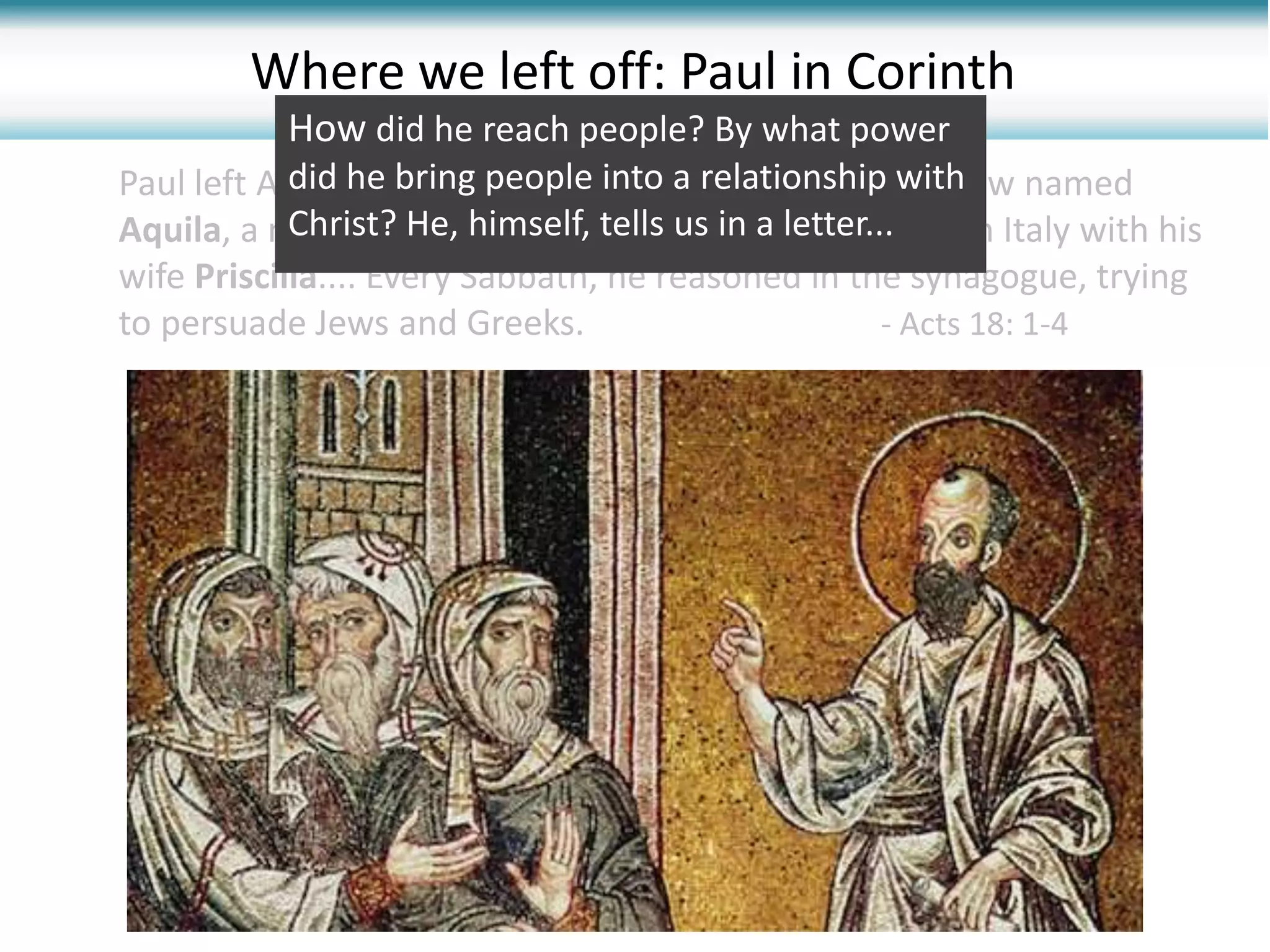Where we left off: Paul in Corinth
Paul left Athens and went to Corinth. There he met a Jew named
Aquila, a native of Pontus, who had recently come from Italy with his
wife Priscilla.... Every Sabbath, he reasoned in the synagogue, trying
to persuade Jews and Greeks. - Acts 18: 1-4
How did he reach people? By what power
did he bring people into a relationship with
Christ? He, himself, tells us in a letter...
 