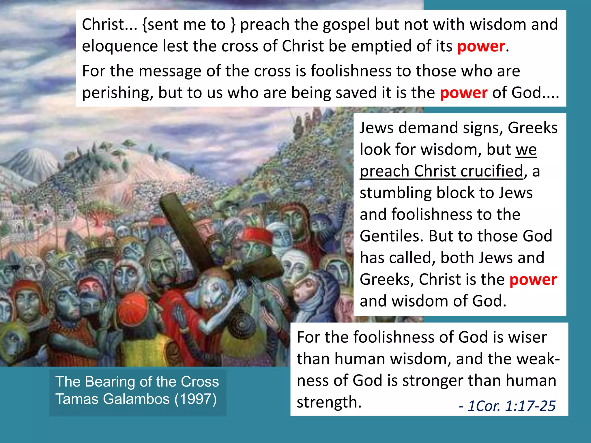 Christ... {sent me to } preach the gospel but not with wisdom and
eloquence lest the cross of Christ be emptied of its power.
For the message of the cross is foolishness to those who are
perishing, but to us who are being saved it is the power of God....
Jews demand signs, Greeks
look for wisdom, but we
preach Christ crucified, a
stumbling block to Jews
and foolishness to the
Gentiles. But to those God
has called, both Jews and
Greeks, Christ is the power
and wisdom of God.
For the foolishness of God is wiser
than human wisdom, and the weak-
ness of God is stronger than human
strength. - 1Cor. 1:17-25
The Bearing of the Cross
Tamas Galambos (1997)
 