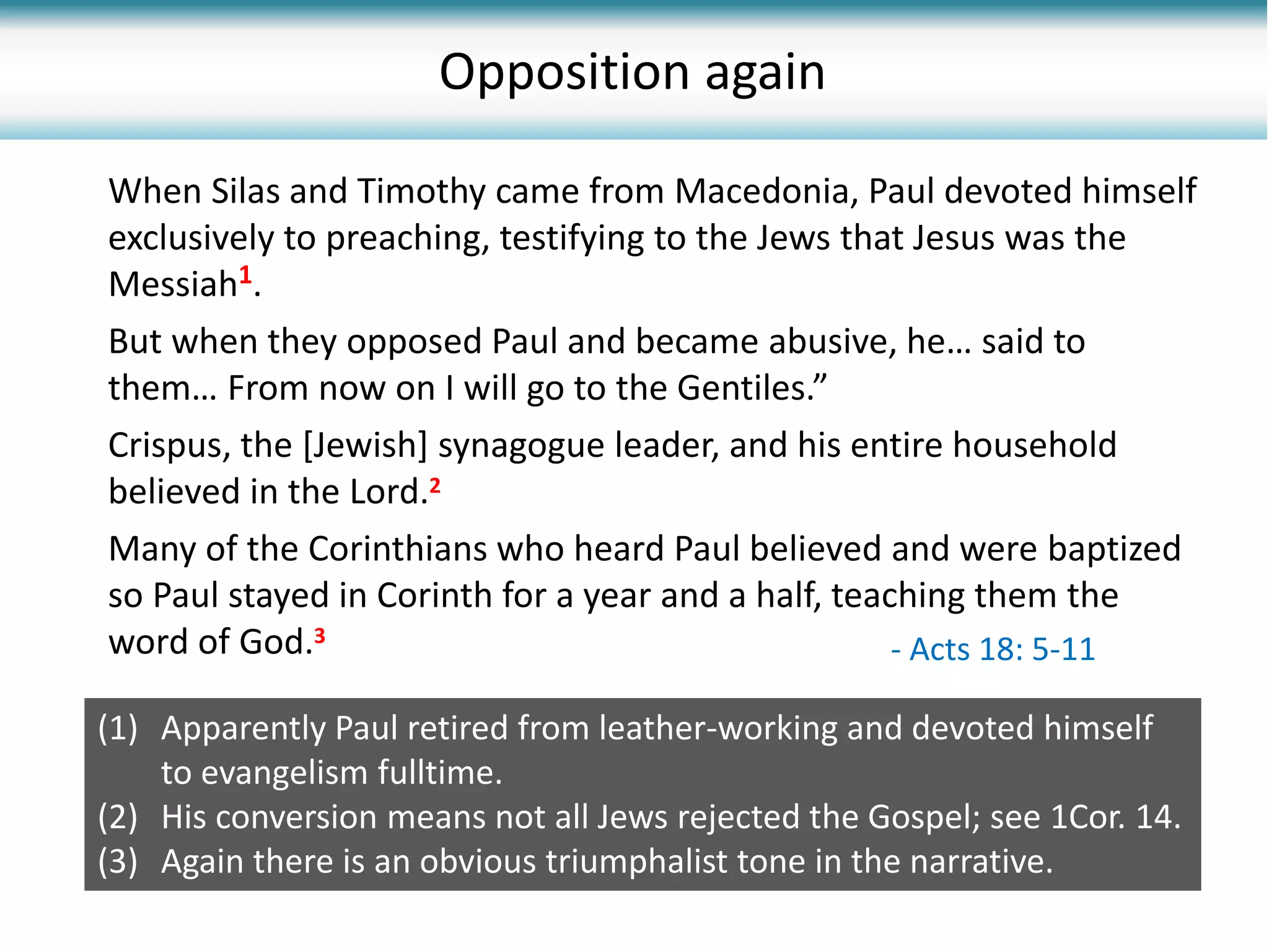 When Silas and Timothy came from Macedonia, Paul devoted himself
exclusively to preaching, testifying to the Jews that Jesus was the
Messiah1.
But when they opposed Paul and became abusive, he… said to
them… From now on I will go to the Gentiles.”
Crispus, the [Jewish] synagogue leader, and his entire household
believed in the Lord.2
Many of the Corinthians who heard Paul believed and were baptized
so Paul stayed in Corinth for a year and a half, teaching them the
word of God.3
Opposition again
- Acts 18: 5-11
(1) Apparently Paul retired from leather-working and devoted himself
to evangelism fulltime.
(2) His conversion means not all Jews rejected the Gospel; see 1Cor. 14.
(3) Again there is an obvious triumphalist tone in the narrative.
 