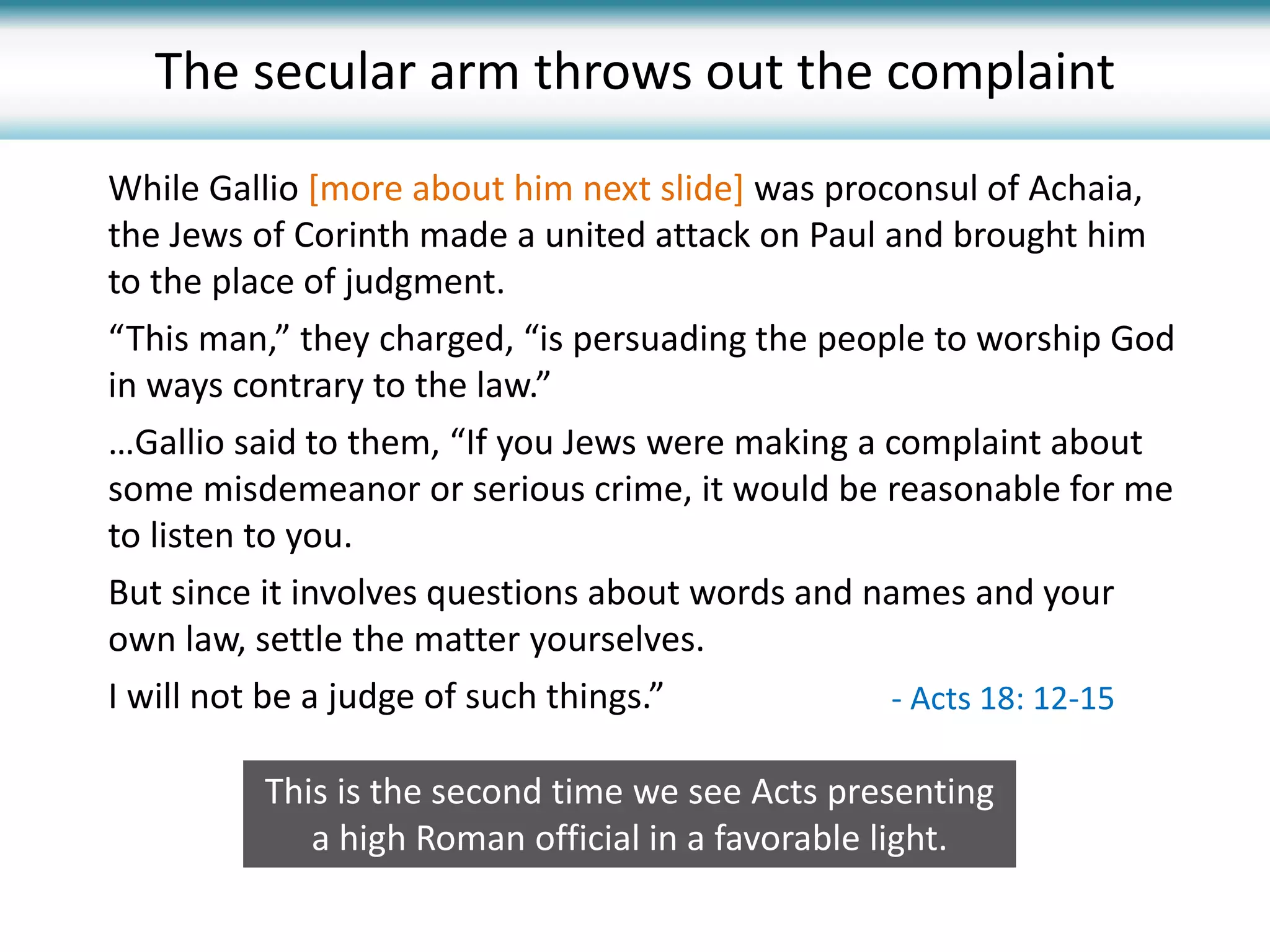 While Gallio [more about him next slide] was proconsul of Achaia,
the Jews of Corinth made a united attack on Paul and brought him
to the place of judgment.
“This man,” they charged, “is persuading the people to worship God
in ways contrary to the law.”
…Gallio said to them, “If you Jews were making a complaint about
some misdemeanor or serious crime, it would be reasonable for me
to listen to you.
But since it involves questions about words and names and your
own law, settle the matter yourselves.
I will not be a judge of such things.”
The secular arm throws out the complaint
- Acts 18: 12-15
This is the second time we see Acts presenting
a high Roman official in a favorable light.
 