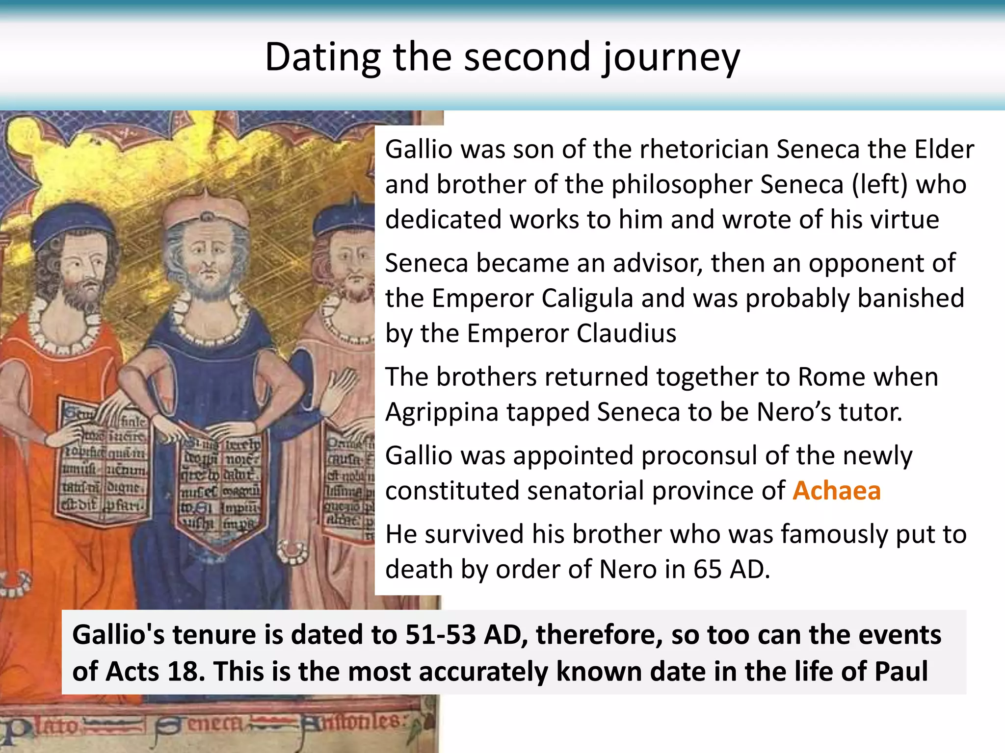 Gallio was son of the rhetorician Seneca the Elder
and brother of the philosopher Seneca (left) who
dedicated works to him and wrote of his virtue
Seneca became an advisor, then an opponent of
the Emperor Caligula and was probably banished
by the Emperor Claudius
The brothers returned together to Rome when
Agrippina tapped Seneca to be Nero’s tutor.
Gallio was appointed proconsul of the newly
constituted senatorial province of Achaea
He survived his brother who was famously put to
death by order of Nero in 65 AD.
Dating the second journey
Gallio's tenure is dated to 51-53 AD, therefore, so too can the events
of Acts 18. This is the most accurately known date in the life of Paul
 