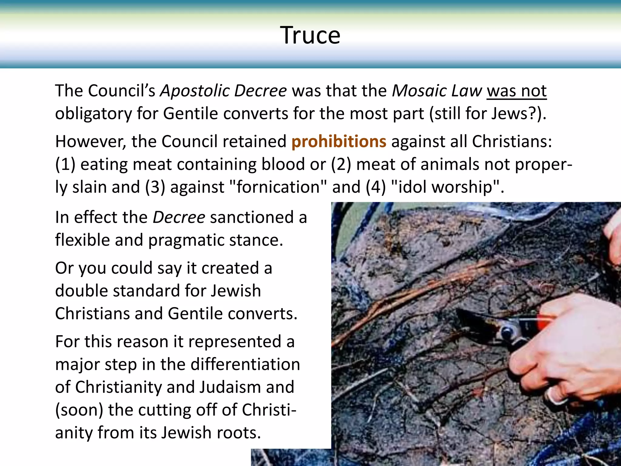 The Council’s Apostolic Decree was that the Mosaic Law was not
obligatory for Gentile converts for the most part (still for Jews?).
However, the Council retained prohibitions against all Christians:
(1) eating meat containing blood or (2) meat of animals not proper-
ly slain and (3) against "fornication" and (4) "idol worship".
Truce
In effect the Decree sanctioned a
flexible and pragmatic stance.
Or you could say it created a
double standard for Jewish
Christians and Gentile converts.
For this reason it represented a
major step in the differentiation
of Christianity and Judaism and
(soon) the cutting off of Christi-
anity from its Jewish roots.
 