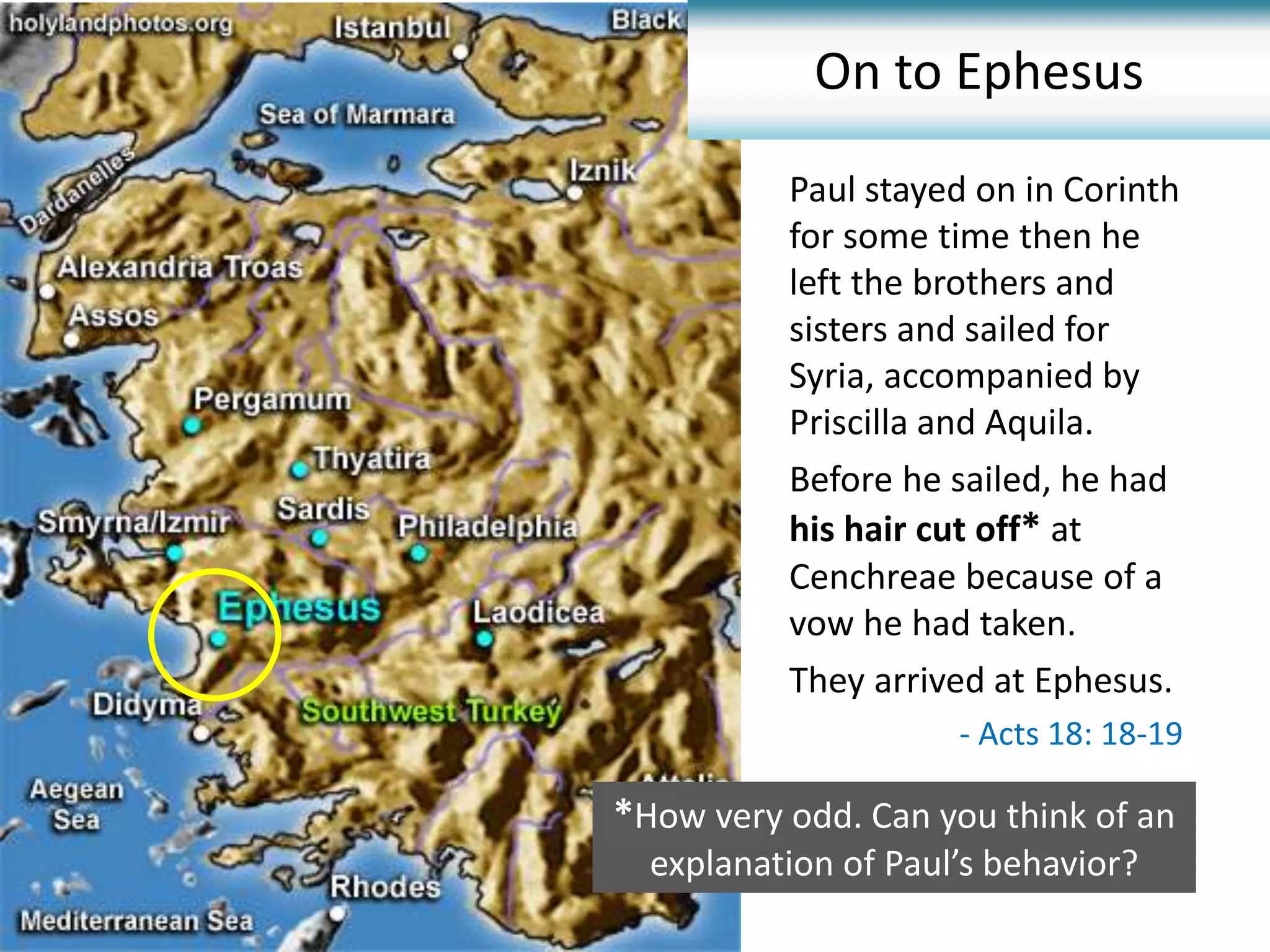 Paul stayed on in Corinth
for some time then he
left the brothers and
sisters and sailed for
Syria, accompanied by
Priscilla and Aquila.
Before he sailed, he had
his hair cut off* at
Cenchreae because of a
vow he had taken.
They arrived at Ephesus..
On to Ephesus
- Acts 18: 18-19
*How very odd. Can you think of an
explanation of Paul’s behavior?
 