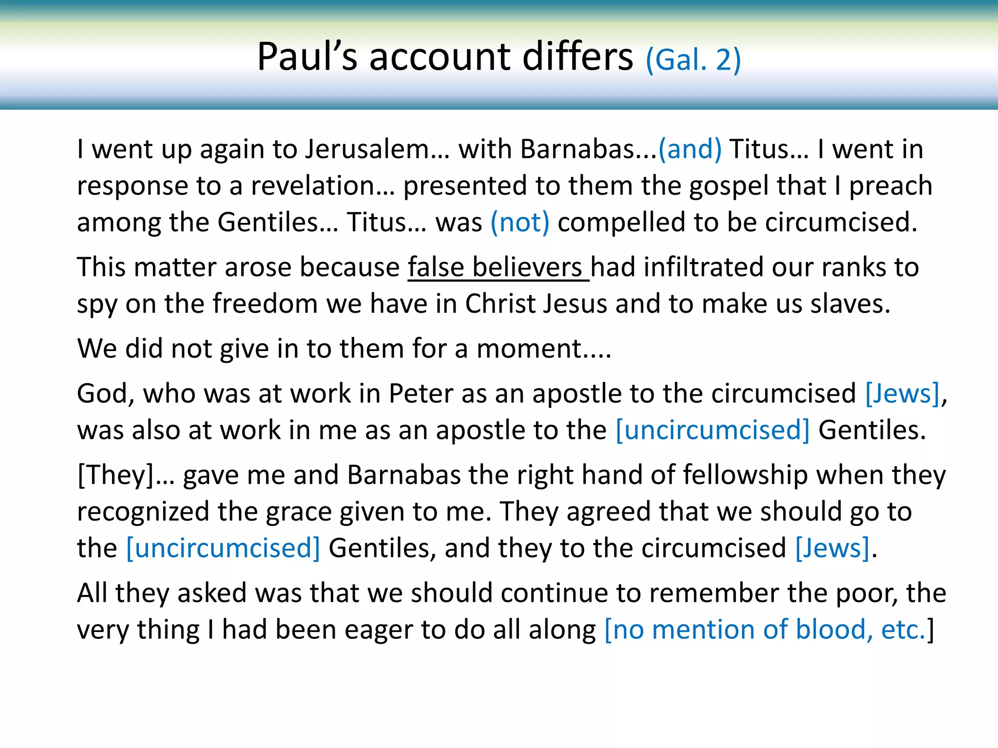 I went up again to Jerusalem… with Barnabas...(and) Titus… I went in
response to a revelation… presented to them the gospel that I preach
among the Gentiles… Titus… was (not) compelled to be circumcised.
This matter arose because false believers had infiltrated our ranks to
spy on the freedom we have in Christ Jesus and to make us slaves.
We did not give in to them for a moment....
God, who was at work in Peter as an apostle to the circumcised [Jews],
was also at work in me as an apostle to the [uncircumcised] Gentiles.
[They]… gave me and Barnabas the right hand of fellowship when they
recognized the grace given to me. They agreed that we should go to
the [uncircumcised] Gentiles, and they to the circumcised [Jews].
All they asked was that we should continue to remember the poor, the
very thing I had been eager to do all along [no mention of blood, etc.]
Paul’s account differs (Gal. 2)
 