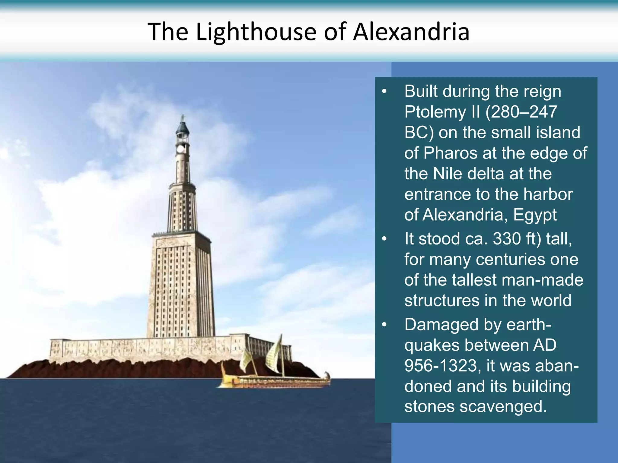 The Lighthouse of Alexandria
• Built during the reign
Ptolemy II (280–247
BC) on the small island
of Pharos at the edge of
the Nile delta at the
entrance to the harbor
of Alexandria, Egypt
• It stood ca. 330 ft) tall,
for many centuries one
of the tallest man-made
structures in the world
• Damaged by earth-
quakes between AD
956-1323, it was aban-
doned and its building
stones scavenged.
 