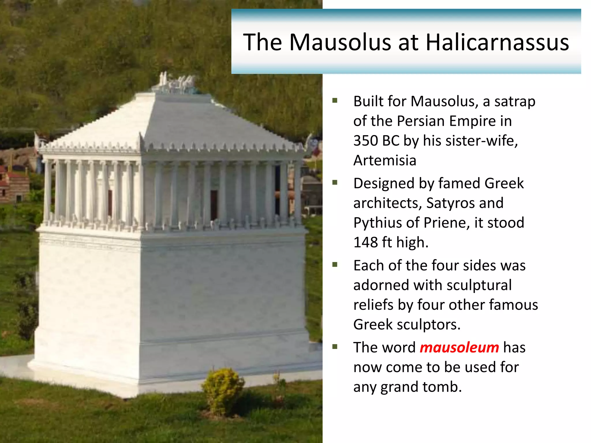  Built for Mausolus, a satrap
of the Persian Empire in
350 BC by his sister-wife,
Artemisia
 Designed by famed Greek
architects, Satyros and
Pythius of Priene, it stood
148 ft high.
 Each of the four sides was
adorned with sculptural
reliefs by four other famous
Greek sculptors.
 The word mausoleum has
now come to be used for
any grand tomb.
The Mausolus at Halicarnassus
 