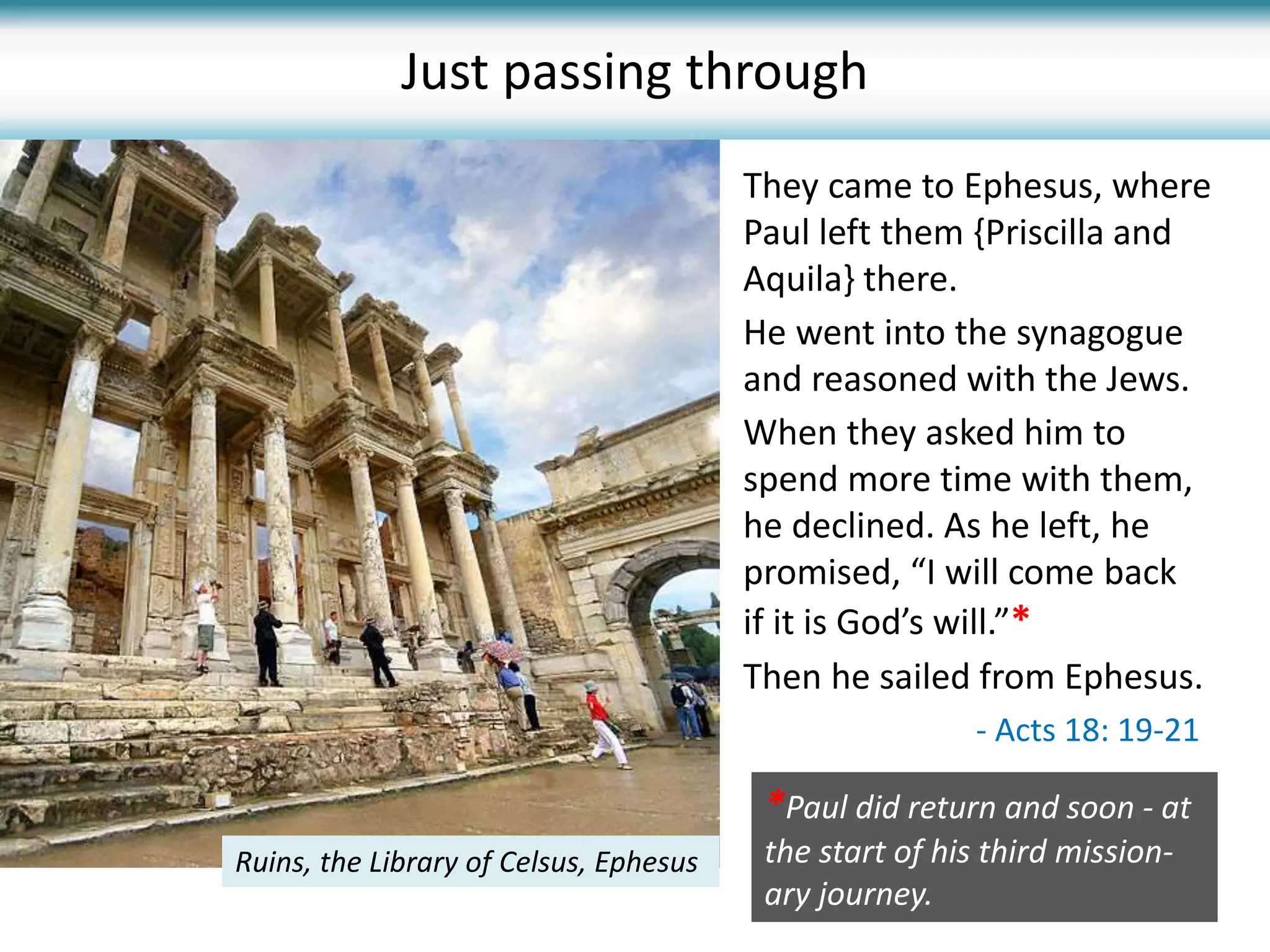 They came to Ephesus, where
Paul left them {Priscilla and
Aquila} there.
He went into the synagogue
and reasoned with the Jews.
When they asked him to
spend more time with them,
he declined. As he left, he
promised, “I will come back
if it is God’s will.”*
Then he sailed from Ephesus.
Ruins, the Library of Celsus, Ephesus
Just passing through
- Acts 18: 19-21
*Paul did return and soon - at
the start of his third mission-
ary journey.
 