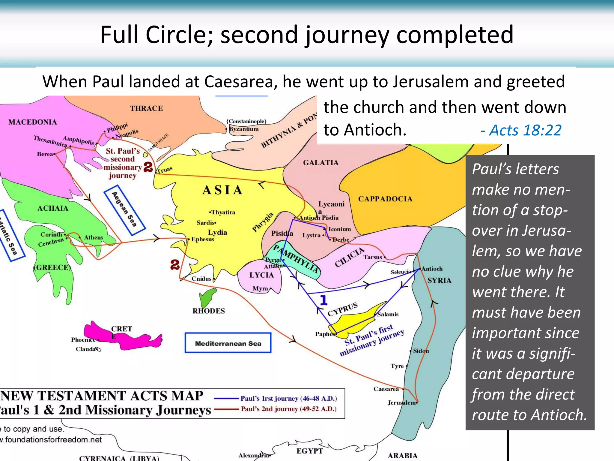 Full Circle; second journey completed
Paul’s letters
make no men-
tion of a stop-
over in Jerusa-
lem, so we have
no clue why he
went there. It
must have been
important since
it was a signifi-
cant departure
from the direct
route to Antioch.
the church and then went down
to Antioch. - Acts 18:22
When Paul landed at Caesarea, he went up to Jerusalem and greeted
 