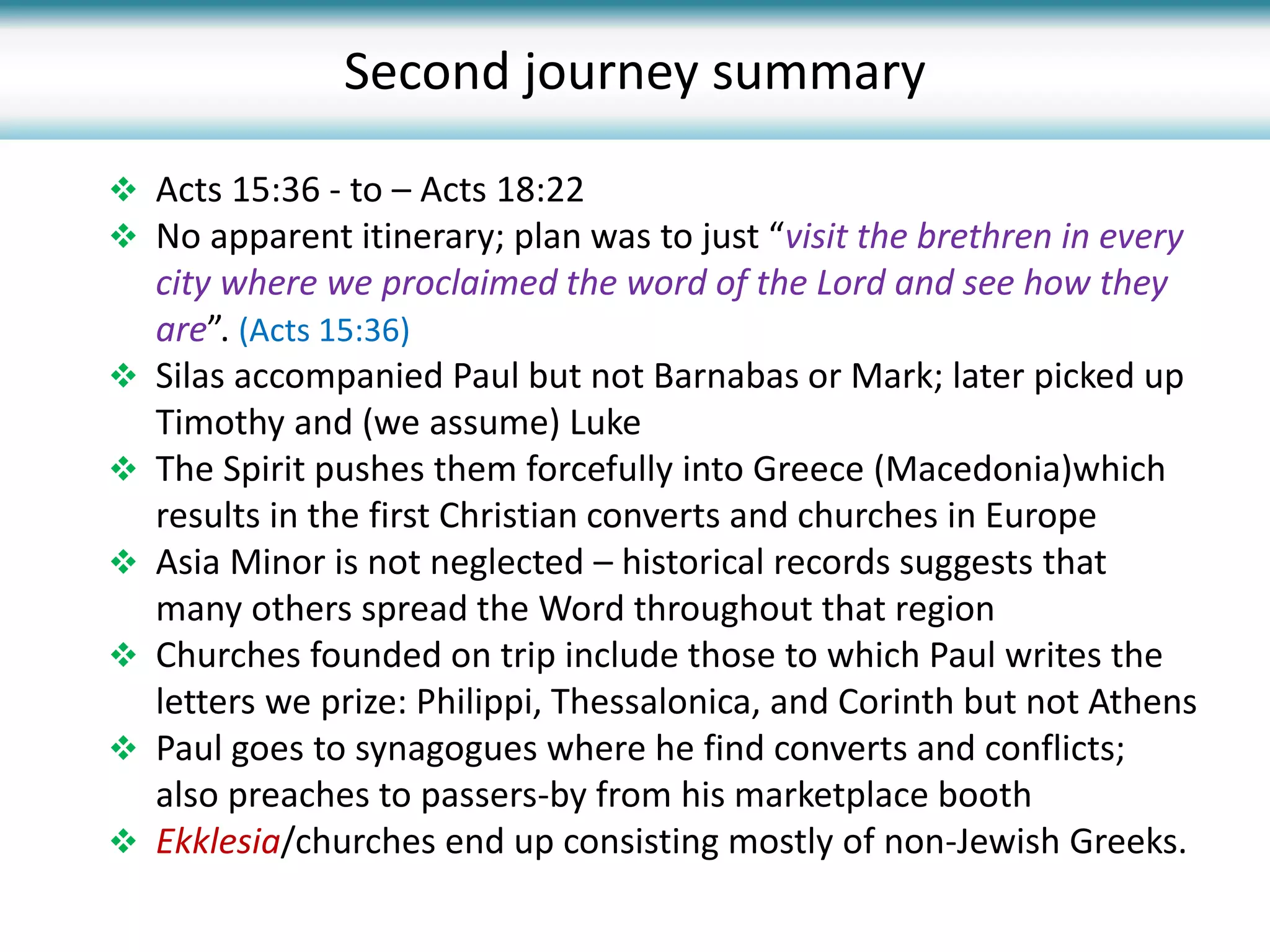  Acts 15:36 - to – Acts 18:22
 No apparent itinerary; plan was to just “visit the brethren in every
city where we proclaimed the word of the Lord and see how they
are”. (Acts 15:36)
 Silas accompanied Paul but not Barnabas or Mark; later picked up
Timothy and (we assume) Luke
 The Spirit pushes them forcefully into Greece (Macedonia)which
results in the first Christian converts and churches in Europe
 Asia Minor is not neglected – historical records suggests that
many others spread the Word throughout that region
 Churches founded on trip include those to which Paul writes the
letters we prize: Philippi, Thessalonica, and Corinth but not Athens
 Paul goes to synagogues where he find converts and conflicts;
also preaches to passers-by from his marketplace booth
 Ekklesia/churches end up consisting mostly of non-Jewish Greeks.
Second journey summary
 