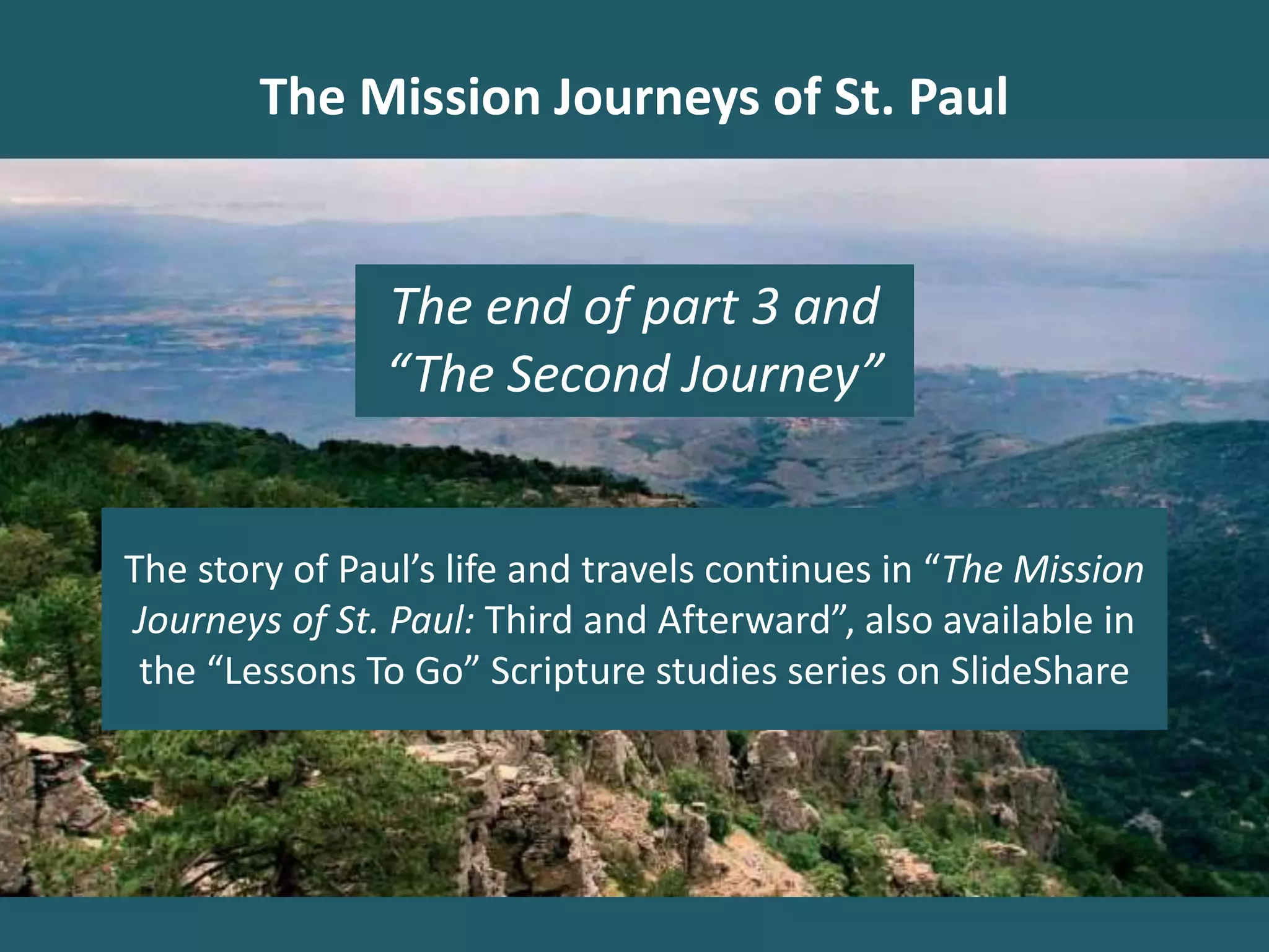 The Mission Journeys of St. Paul
The end of part 3 and
“The Second Journey”
The story of Paul’s life and travels continues in “The Mission
Journeys of St. Paul: Third and Afterward”, also available in
the “Lessons To Go” Scripture studies series on SlideShare
 