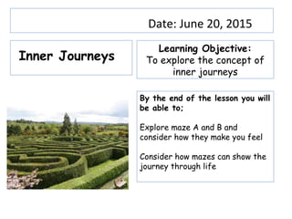 Date: June 20, 2015
Learning Objective:
To explore the concept of
inner journeys
By the end of the lesson you will
be able to;
Explore maze A and B and
consider how they make you feel
Consider how mazes can show the
journey through life
Inner Journeys
 