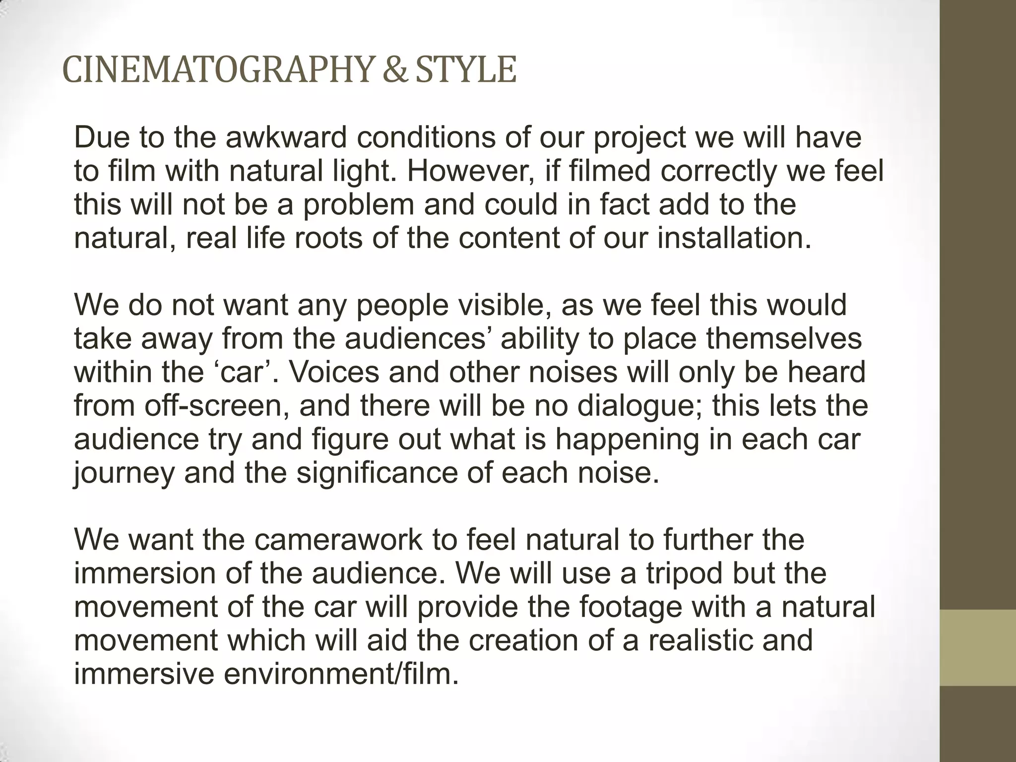 CINEMATOGRAPHY & STYLE
Due to the awkward conditions of our project we will have
to film with natural light. However, if filmed correctly we feel
this will not be a problem and could in fact add to the
natural, real life roots of the content of our installation.

We do not want any people visible, as we feel this would
take away from the audiences’ ability to place themselves
within the ‘car’. Voices and other noises will only be heard
from off-screen, and there will be no dialogue; this lets the
audience try and figure out what is happening in each car
journey and the significance of each noise.

We want the camerawork to feel natural to further the
immersion of the audience. We will use a tripod but the
movement of the car will provide the footage with a natural
movement which will aid the creation of a realistic and
immersive environment/film.
 