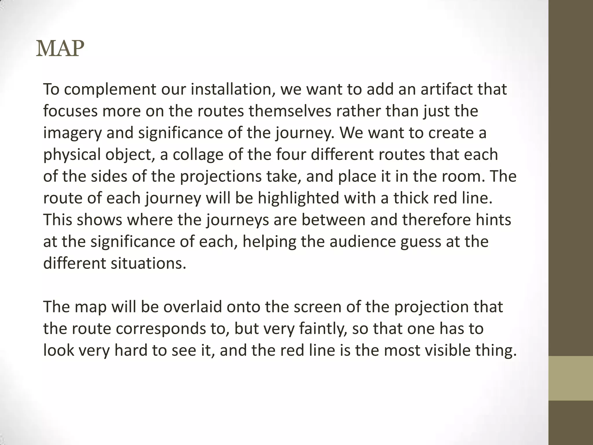 MAP
To complement our installation, we want to add an artifact that
focuses more on the routes themselves rather than just the
imagery and significance of the journey. We want to create a
physical object, a collage of the four different routes that each
of the sides of the projections take, and place it in the room. The
route of each journey will be highlighted with a thick red line.
This shows where the journeys are between and therefore hints
at the significance of each, helping the audience guess at the
different situations.

The map will be overlaid onto the screen of the projection that
the route corresponds to, but very faintly, so that one has to
look very hard to see it, and the red line is the most visible thing.
 