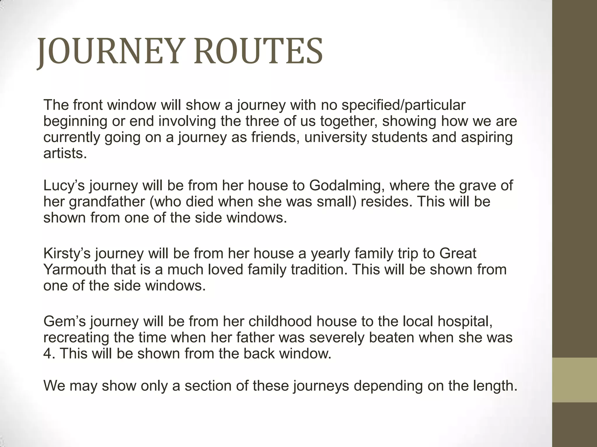 JOURNEY ROUTES
The front window will show a journey with no specified/particular
beginning or end involving the three of us together, showing how we are
currently going on a journey as friends, university students and aspiring
artists.

Lucy’s journey will be from her house to Godalming, where the grave of
her grandfather (who died when she was small) resides. This will be
shown from one of the side windows.

Kirsty’s journey will be from her house a yearly family trip to Great
Yarmouth that is a much loved family tradition. This will be shown from
one of the side windows.

Gem’s journey will be from her childhood house to the local hospital,
recreating the time when her father was severely beaten when she was
4. This will be shown from the back window.

We may show only a section of these journeys depending on the length.
 