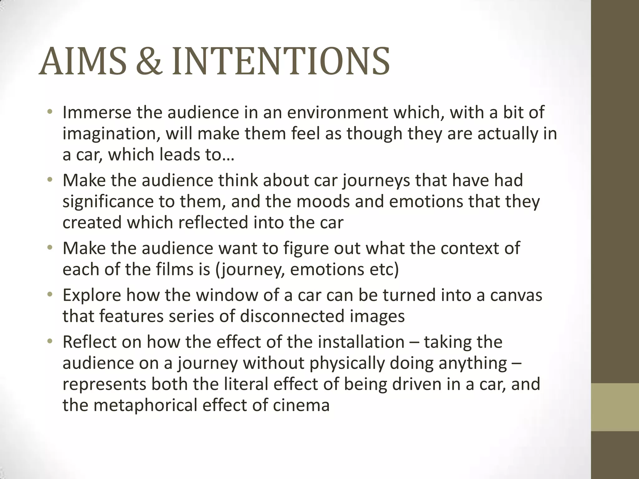 AIMS & INTENTIONS
• Immerse the audience in an environment which, with a bit of
  imagination, will make them feel as though they are actually in
  a car, which leads to…
• Make the audience think about car journeys that have had
  significance to them, and the moods and emotions that they
  created which reflected into the car
• Make the audience want to figure out what the context of
  each of the films is (journey, emotions etc)
• Explore how the window of a car can be turned into a canvas
  that features series of disconnected images
• Reflect on how the effect of the installation – taking the
  audience on a journey without physically doing anything –
  represents both the literal effect of being driven in a car, and
  the metaphorical effect of cinema
 