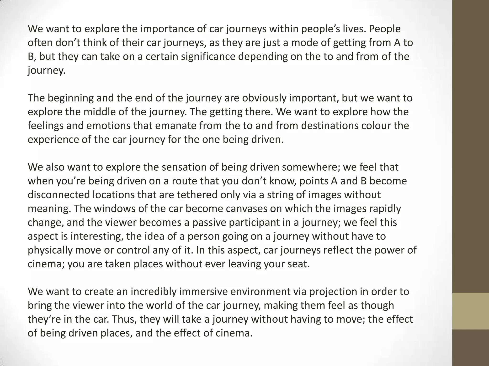 We want to explore the importance of car journeys within people’s lives. People
often don’t think of their car journeys, as they are just a mode of getting from A to
B, but they can take on a certain significance depending on the to and from of the
journey.

The beginning and the end of the journey are obviously important, but we want to
explore the middle of the journey. The getting there. We want to explore how the
feelings and emotions that emanate from the to and from destinations colour the
experience of the car journey for the one being driven.

We also want to explore the sensation of being driven somewhere; we feel that
when you’re being driven on a route that you don’t know, points A and B become
disconnected locations that are tethered only via a string of images without
meaning. The windows of the car become canvases on which the images rapidly
change, and the viewer becomes a passive participant in a journey; we feel this
aspect is interesting, the idea of a person going on a journey without have to
physically move or control any of it. In this aspect, car journeys reflect the power of
cinema; you are taken places without ever leaving your seat.

We want to create an incredibly immersive environment via projection in order to
bring the viewer into the world of the car journey, making them feel as though
they’re in the car. Thus, they will take a journey without having to move; the effect
of being driven places, and the effect of cinema.
 