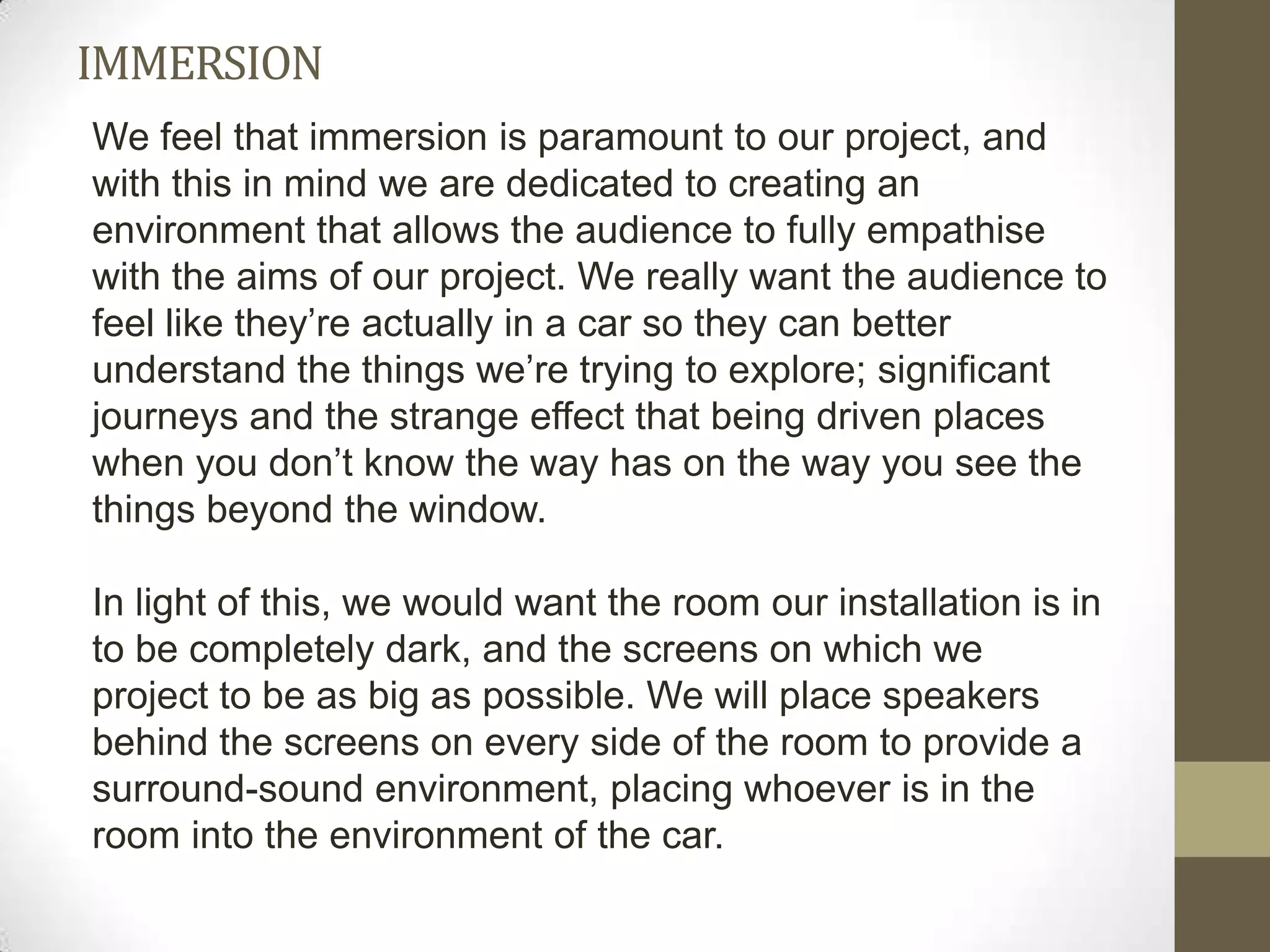 IMMERSION
We feel that immersion is paramount to our project, and
with this in mind we are dedicated to creating an
environment that allows the audience to fully empathise
with the aims of our project. We really want the audience to
feel like they’re actually in a car so they can better
understand the things we’re trying to explore; significant
journeys and the strange effect that being driven places
when you don’t know the way has on the way you see the
things beyond the window.

In light of this, we would want the room our installation is in
to be completely dark, and the screens on which we
project to be as big as possible. We will place speakers
behind the screens on every side of the room to provide a
surround-sound environment, placing whoever is in the
room into the environment of the car.
 