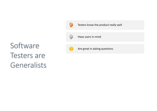 Testers know the product really well
Have users in mind
Are great in asking questions
Have usually great communication and people skills
Have usually technical skills
They have the complete package to talk to
developers, designers and outside stakeholders
Software
Testers are
Generalists
 