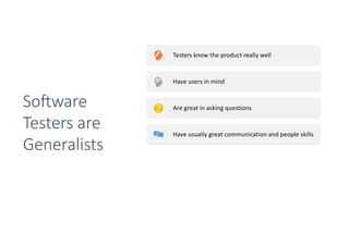 Testers know the product really well
Have users in mind
Are great in asking questions
Have usually great communication and people skills
Have usually technical skills
They have the complete package to talk to
developers, designers and outside stakeholders
So0ware
Testers are
Generalists
 