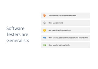 Testers know the product really well
Have users in mind
Are great in asking questions
Have usually great communication and people skills
Have usually technical skills
They have the complete package to talk to
developers, designers and outside stakeholders
So0ware
Testers are
Generalists
 