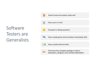 Testers know the product really well
Have users in mind
Are great in asking questions
Have usually great communication and people skills
Have usually technical skills
They have the complete package to talk to
developers, designers and outside stakeholders
So0ware
Testers are
Generalists
 