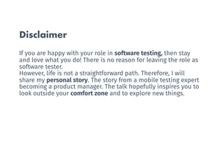Disclaimer
If you are happy with your role in software testing, then stay
and love what you do! There is no reason for leaving the role as
software tester.
However, life is not a straightforward path. Therefore, I will
share my personal story. The story from a mobile testing expert
becoming a product manager. The talk hopefully inspires you to
look outside your comfort zone and to explore new things.
 