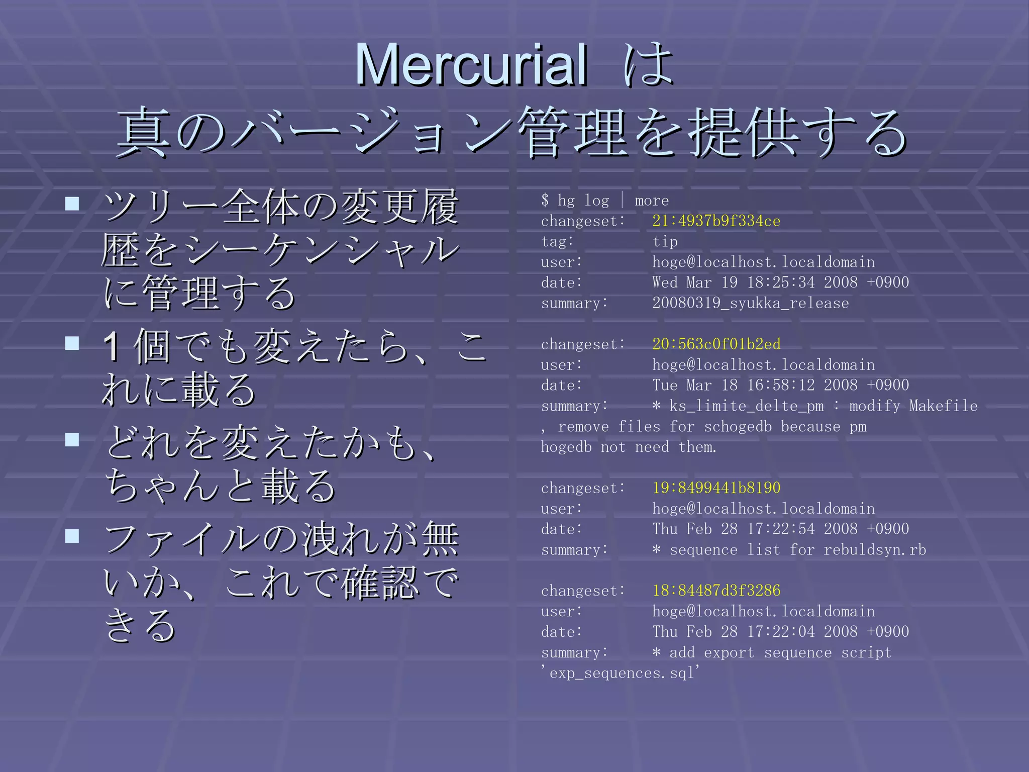 Mercurial  は 真のバージョン管理を提供する ツリー全体の変更履歴をシーケンシャルに管理する 1 個でも変えたら、これに載る どれを変えたかも、ちゃんと載る ファイルの洩れが無いか、これで確認できる $ hg log | more changeset:  21:4937b9f334ce tag:  tip user:  [email_address] date:  Wed Mar 19 18:25:34 2008 +0900 summary:  20080319_syukka_release changeset:  20:563c0f01b2ed user:  [email_address] date:  Tue Mar 18 16:58:12 2008 +0900 summary:  * ks_limite_delte_pm : modify Makefile , remove files for schogedb because pm hogedb not need them. changeset:  19:8499441b8190 user:  [email_address] date:  Thu Feb 28 17:22:54 2008 +0900 summary:  * sequence list for rebuldsyn.rb changeset:  18:84487d3f3286 user:  [email_address] date:  Thu Feb 28 17:22:04 2008 +0900 summary:  * add export sequence script 'exp_sequences.sql' 