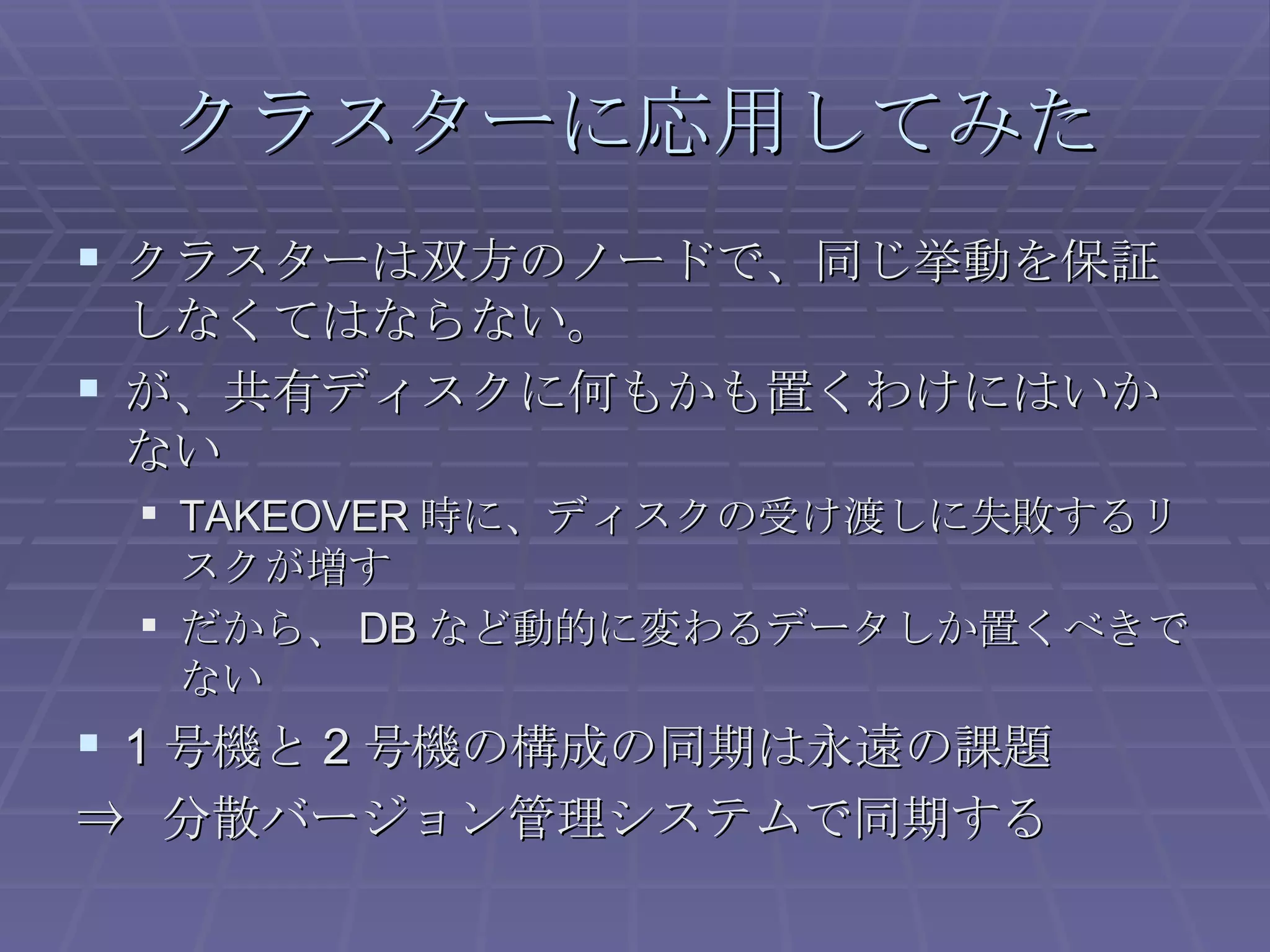クラスターに応用してみた クラスターは双方のノードで、同じ挙動を保証しなくてはならない。 が、共有ディスクに何もかも置くわけにはいかない TAKEOVER 時に、ディスクの受け渡しに失敗するリスクが増す だから、 DB など動的に変わるデータしか置くべきでない 1 号機と 2 号機の構成の同期は永遠の課題 ⇒  分散バージョン管理システムで同期する 
