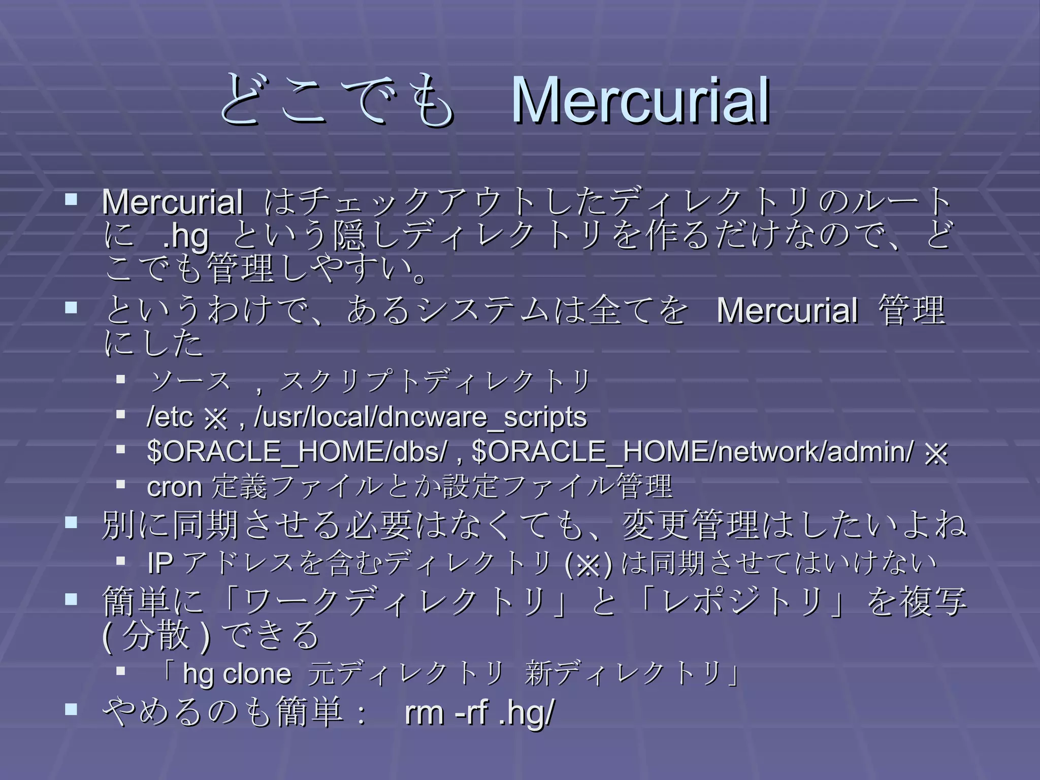 どこでも  Mercurial Mercurial  はチェックアウトしたディレクトリのルートに  .hg  という隠しディレクトリを作るだけなので、どこでも管理しやすい。 というわけで、あるシステムは全てを  Mercurial  管理にした ソース  ,  スクリプトディレクトリ /etc ※ , /usr/local/dncware_scripts $ORACLE_HOME/dbs/ , $ORACLE_HOME/network/admin/ ※ cron 定義ファイルとか設定ファイル管理 別に同期させる必要はなくても、変更管理はしたいよね IP アドレスを含むディレクトリ (※) は同期させてはいけない 簡単に「ワークディレクトリ」と「レポジトリ」を複写 ( 分散 ) できる 「 hg clone  元ディレクトリ 新ディレクトリ」 やめるのも簡単：  rm -rf .hg/ 